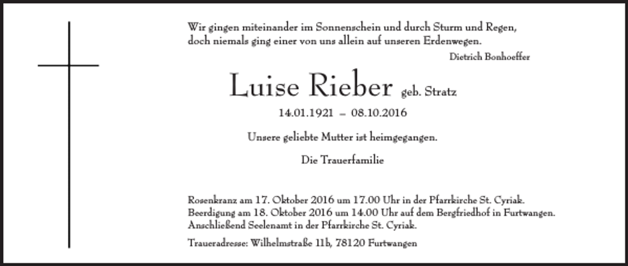 <p>Wir gingen miteinander im Sonnenschein und durch Sturm und Regen,<br />doch niemals ging einer von uns allein auf unseren Erdenwegen.<br />Dietrich Bonhoeffer</p><p>Luise Rieber</p><p>geb. Stratz</p><p>14.01.1921 – 08.10.2016</p><p>Unsere geliebte Mutter ist heimgegangen.<br />Die Trauerfamilie<br />Rosenkranz am 17. Oktober 2016 um 17.00 Uhr in der Pfarrkirche St. Cyriak.<br />Beerdigung am 18. Oktober 2016 um 14.00 Uhr auf dem Bergfriedhof in Furtwangen.<br />Anschließend Seelenamt in der Pfarrkirche St. Cyriak.<br />Traueradresse: Wilhelmstraße 11b, 78120 Furtwangen</p>