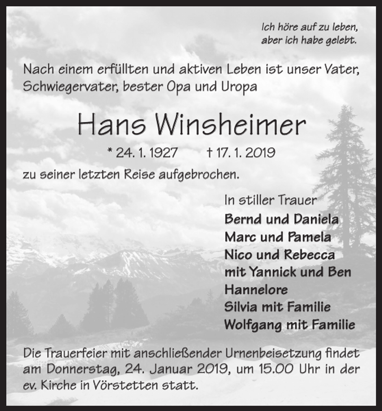 <p>Ich höre auf zu leben,<br />aber ich habe gelebt.</p><p>Nach einem erfüllten und aktiven Leben ist unser Vater,<br />Schwiegervater, bester Opa und Uropa</p><p>Hans Winsheimer</p><p>* 24. 1. 1927 † 17. 1. 2019<br />zu seiner letzten Reise aufgebrochen.</p><p>In stiller Trauer<br />Bernd und Daniela<br />Marc und Pamela<br />Nico und Rebecca<br />mit Yannick und Ben<br />Hannelore<br />Silvia mit Familie<br />Wolfgang mit Familie<br />Die Trauerfeier mit anschließender Urnenbeisetzung findet<br />am Donnerstag, 24. Januar 2019, um 15.00 Uhr in der<br />ev. Kirche in Vörstetten statt.</p>