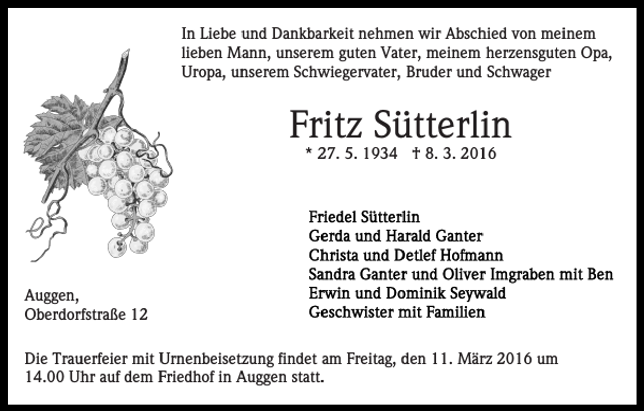 <p>In Liebe und Dankbarkeit nehmen wir Abschied von meinem<br />lieben Mann, unserem guten Vater, meinem herzensguten Opa,<br />Uropa, unserem Schwiegervater, Bruder und Schwager</p><p>Fritz Sütterlin<br />* 27. 5. 1934 † 8. 3. 2016</p><p>Auggen,<br />Oberdorfstraße 12<br />Die Trauerfeier mit Urnenbeisetzung findet am Freitag, den 11. März 2016 um<br />14.00 Uhr auf dem Friedhof in Auggen statt.</p>