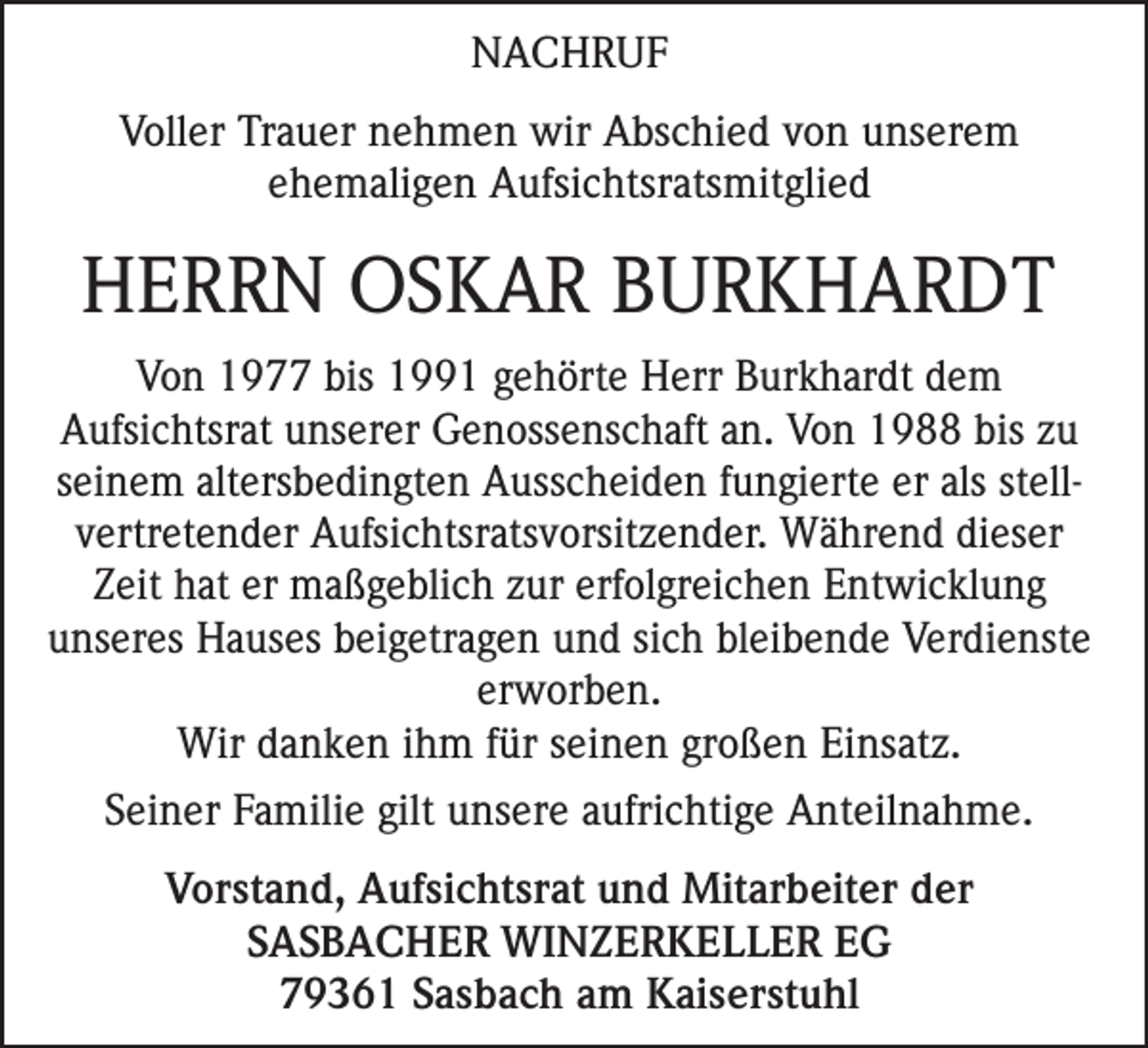 <p>NACHRUF<br />Voller Trauer nehmen wir Abschied von unserem<br />ehemaligen Aufsichtsratsmitglied</p><p>HERRN OSKAR BURKHARDT<br />Von 1977 bis 1991 gehörte Herr Burkhardt dem<br />­ ufsichtsrat unserer Genossenschaft an. Von 1988 bis zu<br />A<br />seinem a­ ltersbedingten Ausscheiden fungierte er als stell­<br />vertretender Aufsichtsratsvorsitzender. Während dieser<br />Zeit hat er maßgeblich zur erfolgreichen Entwicklung<br />unseres Hauses beigetragen und sich bleibende Verdienste<br />­erworben.<br />Wir danken ihm für seinen großen Einsatz.<br />Seiner Familie gilt unsere aufrichtige Anteilnahme.<br />Vorstand, Aufsichtsrat und Mitarbeiter der<br />SASBACHER WINZERKELLER EG<br />79361 Sasbach am Kaiserstuhl</p>