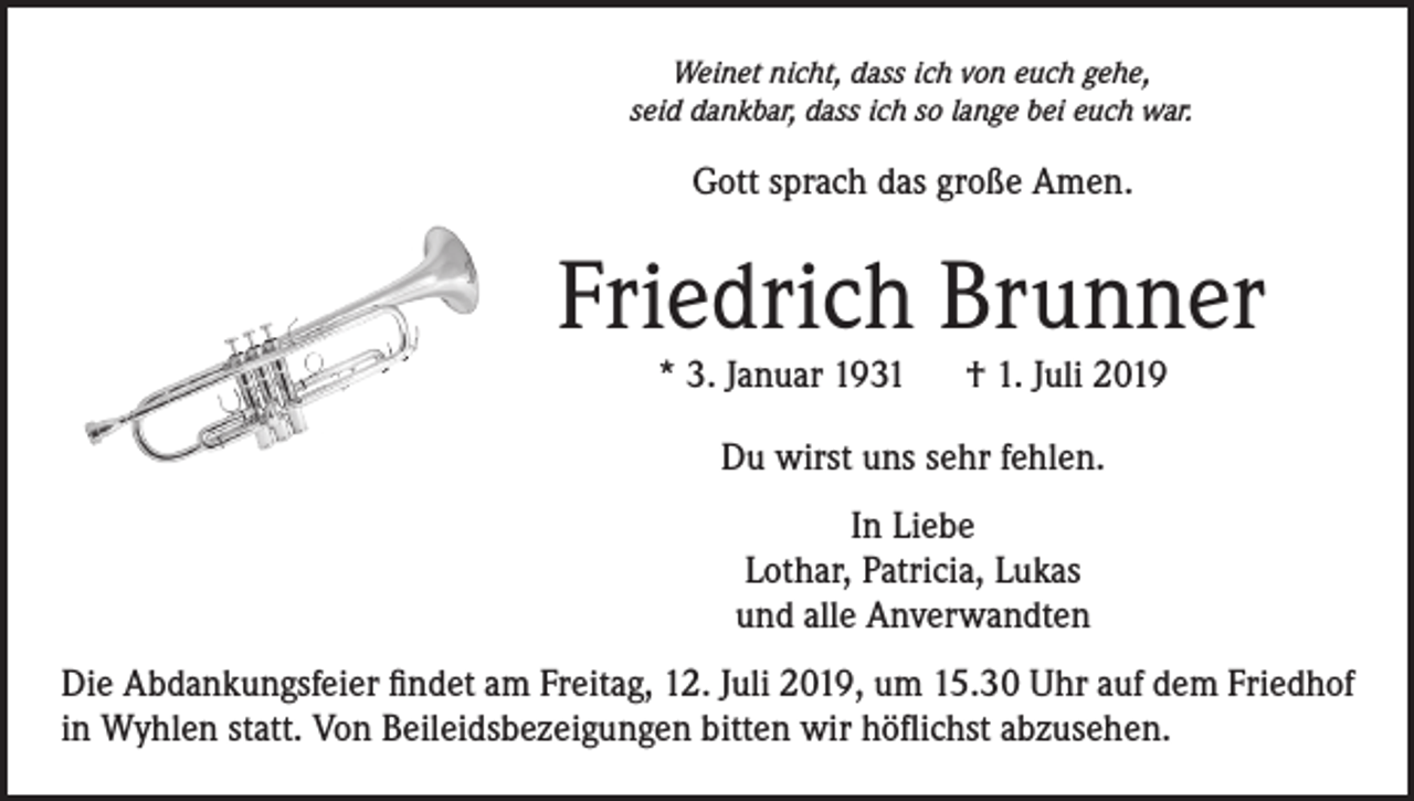 <p>Weinet nicht, dass ich von euch gehe,<br />seid dankbar, dass ich so lange bei euch war.</p><p>Gott sprach das große Amen.</p><p>Friedrich Brunner<br />* 3. Januar 1931 † 1. Juli 2019<br />Du wirst uns sehr fehlen.<br />In Liebe<br />Lothar, Patricia, Lukas<br />und alle Anverwandten<br />Die Abdankungsfeier findet am Freitag, 12. Juli 2019, um 15.30 Uhr auf dem Friedhof<br />in Wyhlen statt. Von Beileidsbezeigungen bitten wir höflichst abzusehen.</p>