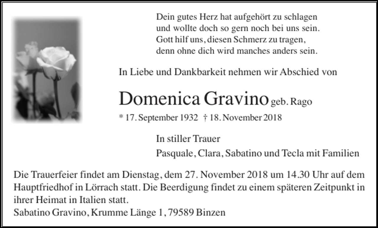 <p>Dein gutes Herz hat aufgehört zu schlagen<br />und wollte doch so gern noch bei uns sein.<br />Gott hilf uns, diesen Schmerz zu tragen,<br />denn ohne dich wird manches anders sein.</p><p>In Liebe und Dankbarkeit nehmen wir Abschied von</p><p>Domenica Gravino geb. Rago<br />* 17. September 1932 † 18. November 2018</p><p>In stiller Trauer<br />Pasquale, Clara, Sabatino und Tecla mit Familien<br />Die Trauerfeier findet am Dienstag, dem 27. November 2018 um 14.30 Uhr auf dem<br />Hauptfriedhof in Lörrach statt. Die Beerdigung findet zu einem späteren Zeitpunkt in<br />ihrer Heimat in Italien statt.<br />Sabatino Gravino, Krumme Länge 1, 79589 Binzen</p>