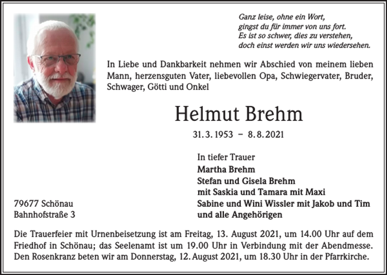 <p>Ganz leise, ohne ein Wort,<br />gingst du für immer von uns fort.<br />Es ist so schwer, dies zu verstehen,<br />doch einst werden wir uns wiedersehen.</p><p>In Liebe und Dankbarkeit nehmen wir Abschied von meinem lieben<br />Mann, herzensguten Vater, liebevollen Opa, Schwiegervater, Bruder,<br />Schwager, Götti und Onkel</p><p>Helmut Brehm<br />31. 3. 1953 – 8. 8. 2021</p><p>79677 Schönau<br />Bahnhofstraße 3</p><p>In tiefer Trauer<br />Martha Brehm<br />Stefan und Gisela Brehm<br />mit Saskia und Tamara mit Maxi<br />Sabine und Wini Wissler mit Jakob und Tim<br />und alle Angehörigen</p><p>Die Trauerfeier mit Urnenbeisetzung ist am Freitag, 13. August 2021, um 14.00 Uhr auf dem<br />Friedhof in Schönau; das Seelenamt ist um 19.00 Uhr in Verbindung mit der Abendmesse.<br />Den Rosenkranz beten wir am Donnerstag, 12. August 2021, um 18.30 Uhr in der Pfarrkirche.</p>