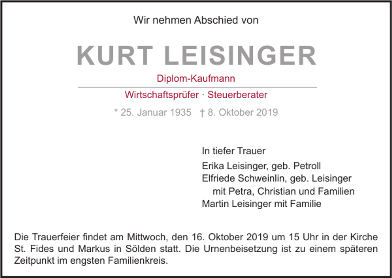 <p>Wir nehmen Abschied von</p><p>KURT LEISINGER<br />Diplom-Kaufmann</p><p>Wirtschaftsprüfer · Steuerberater<br />* 25. Januar 1935 † 8. Oktober 2019</p><p>In tiefer Trauer<br />Erika Leisinger, geb. Petroll<br />Elfriede Schweinlin, geb. Leisinger<br />mit Petra, Christian und Familien<br />Martin Leisinger mit Familie<br />Die Trauerfeier findet am Mittwoch, den 16. Oktober 2019 um 15 Uhr in der Kirche<br />St. Fides und Markus in Sölden statt. Die Urnenbeisetzung ist zu einem späteren<br />Zeitpunkt im engsten Familienkreis.</p>