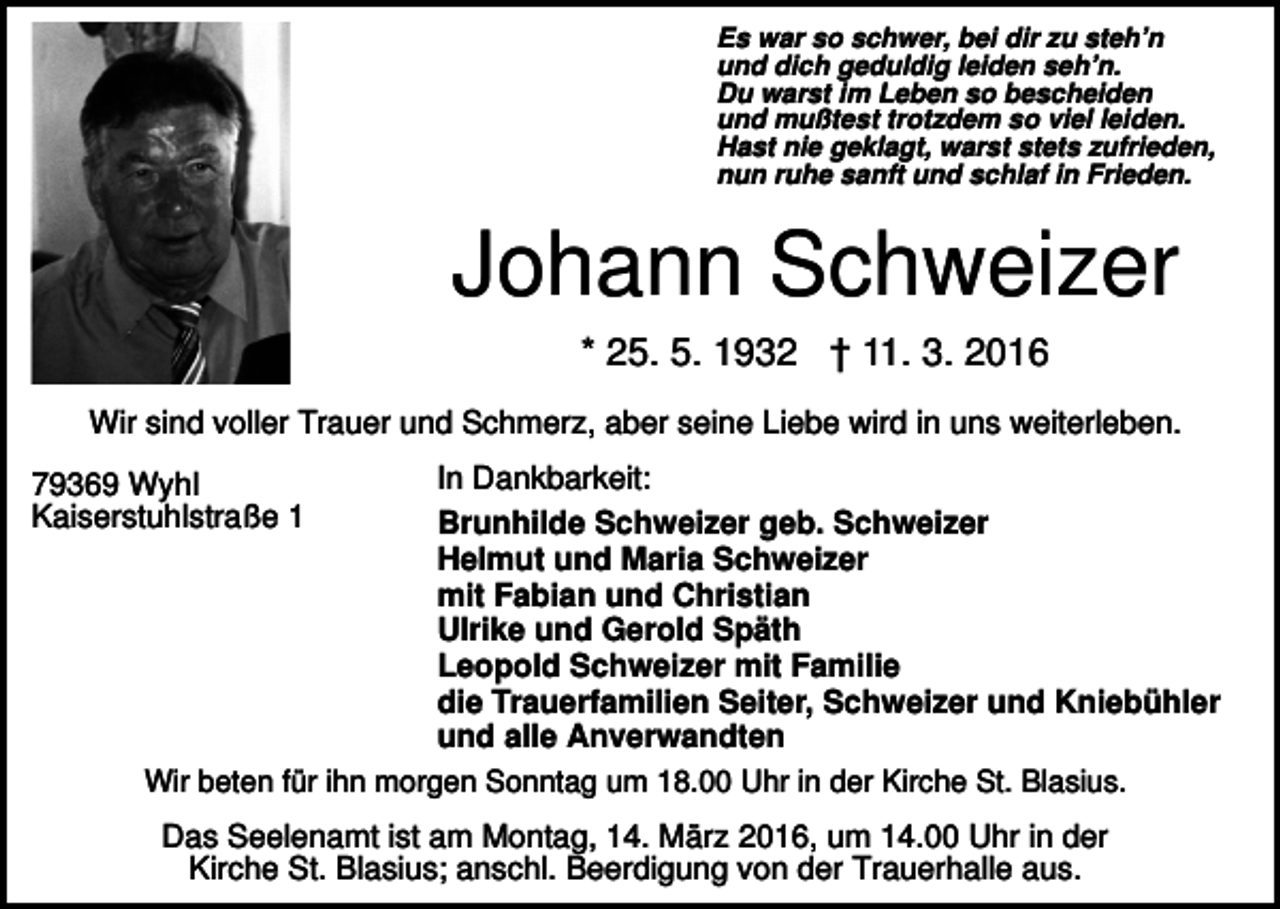 <p>Es war so schwer, bei dir zu steh’n<br />und dich geduldig leiden seh’n.<br />Du warst im Leben so bescheiden<br />und mußtest trotzdem so viel leiden.<br />Hast nie geklagt, warst stets zufrieden,<br />nun ruhe sanft und schlaf in Frieden.</p><p>Johann Schweizer<br />* 25. 5. 1932 † 11. 3. 2016<br />Wir sind voller Trauer und Schmerz, aber seine Liebe wird in uns weiterleben.<br />79369 Wyhl<br />Kaiserstuhlstraße 1</p><p>In Dankbarkeit:<br />Brunhilde Schweizer geb. Schweizer<br />Helmut und Maria Schweizer<br />mit Fabian und Christian<br />Ulrike und Gerold Späth<br />Leopold Schweizer mit Familie<br />die Trauerfamilien Seiter, Schweizer und Kniebühler<br />und alle Anverwandten</p><p>Wir beten für ihn morgen Sonntag um 18.00 Uhr in der Kirche St. Blasius.</p><p>Das Seelenamt ist am Montag, 14. März 2016, um 14.00 Uhr in der<br />Kirche St. Blasius; anschl. Beerdigung von der Trauerhalle aus.</p>