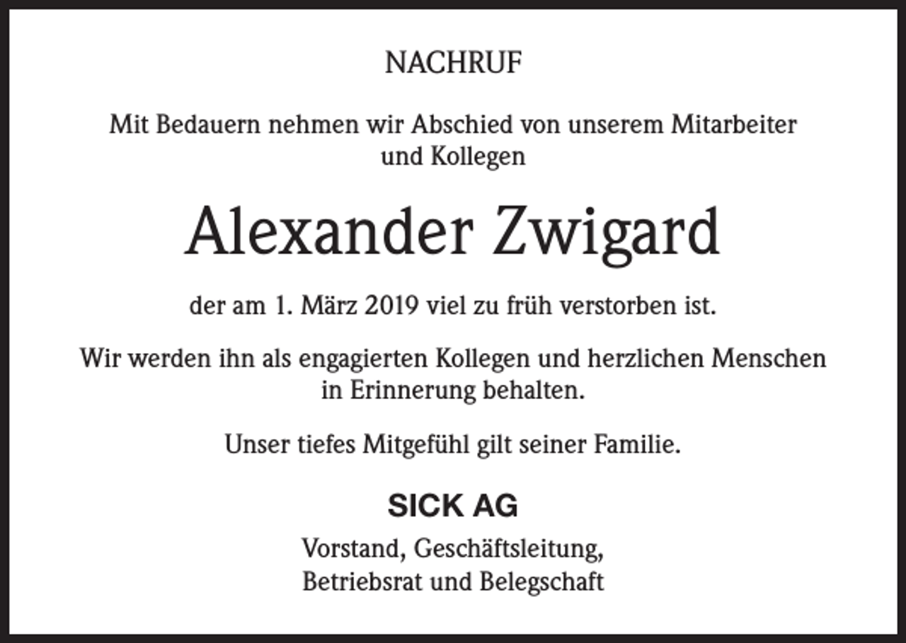 <p>NACHRUF<br />Mit Bedauern nehmen wir Abschied von unserem Mitarbeiter<br />und Kollegen</p><p>Alexander Zwigard<br />der am 1. März 2019 viel zu früh verstorben ist.<br />Wir werden ihn als engagierten Kollegen und herzlichen Menschen<br />in Erinnerung behalten.<br />Unser tiefes Mitgefühl gilt seiner Familie.</p><p>SICK AG<br />Vorstand, Geschäftsleitung,<br />Betriebsrat und Belegschaft</p>
