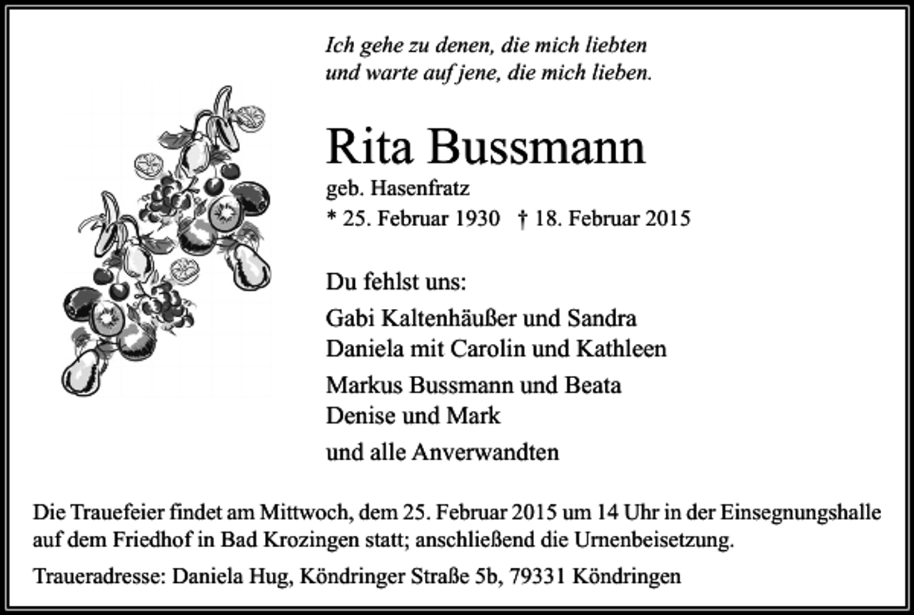 <p>Ich gehe zu denen, die mich liebten<br />und warte auf jene, die mich lieben.</p><p>Rita Bussmann</p><p>geb. Hasenfratz<br />* 25. Februar 1930 † 18. Februar 2015</p><p>Du fehlst uns:<br />Gabi Kaltenhäußer und Sandra<br />Daniela mit Carolin und Kathleen<br />Markus Bussmann und Beata<br />Denise und Mark<br />und alle Anverwandten<br />Die Trauefeier findet am Mittwoch, dem 25. Februar 2015 um 14 Uhr in der Einsegnungshalle<br />auf dem Friedhof in Bad Krozingen statt; anschließend die Urnenbeisetzung.<br />Traueradresse: Daniela Hug, Köndringer Straße 5b, 79331 Köndringen</p>