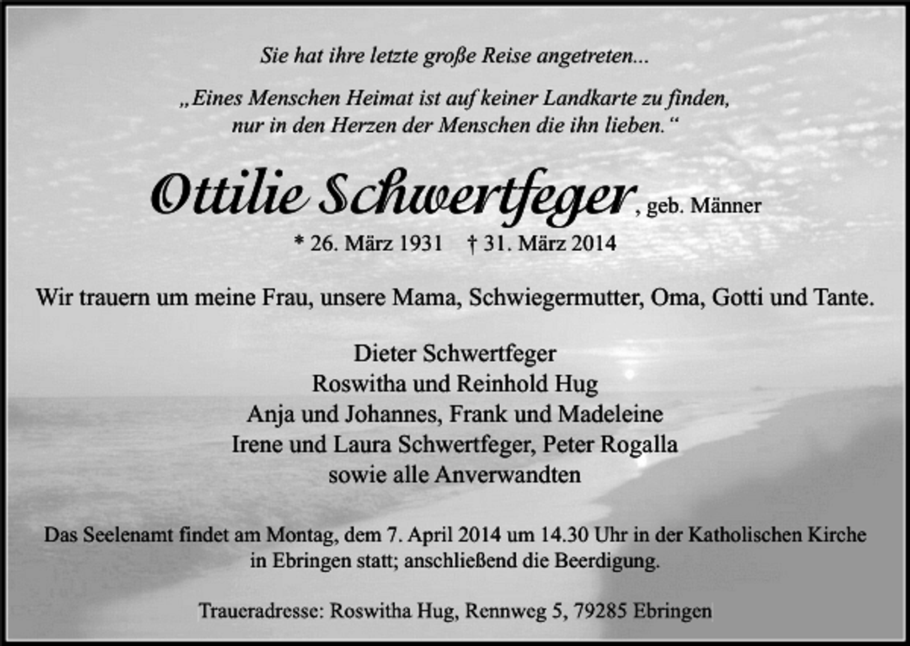 <p>Sie hat ihre letzte große Reise angetreten...<br />„Eines Menschen Heimat ist auf keiner Landkarte zu finden,<br />nur in den Herzen der Menschen die ihn lieben.“</p><p>Ottilie Schwertfeger</p><p>, geb. Männer</p><p>* 26. März 1931</p><p>† 31. März 2014</p><p>Wir trauern um meine Frau, unsere Mama, Schwiegermutter, Oma, Gotti und Tante.<br />Dieter Schwertfeger<br />Roswitha und Reinhold Hug<br />Anja und Johannes, Frank und Madeleine<br />Irene und Laura Schwertfeger, Peter Rogalla<br />sowie alle Anverwandten<br />Das Seelenamt findet am Montag, dem 7. April 2014 um 14.30 Uhr in der Katholischen Kirche<br />in Ebringen statt; anschließend die Beerdigung.<br />Traueradresse: Roswitha Hug, Rennweg 5, 79285 Ebringen</p>