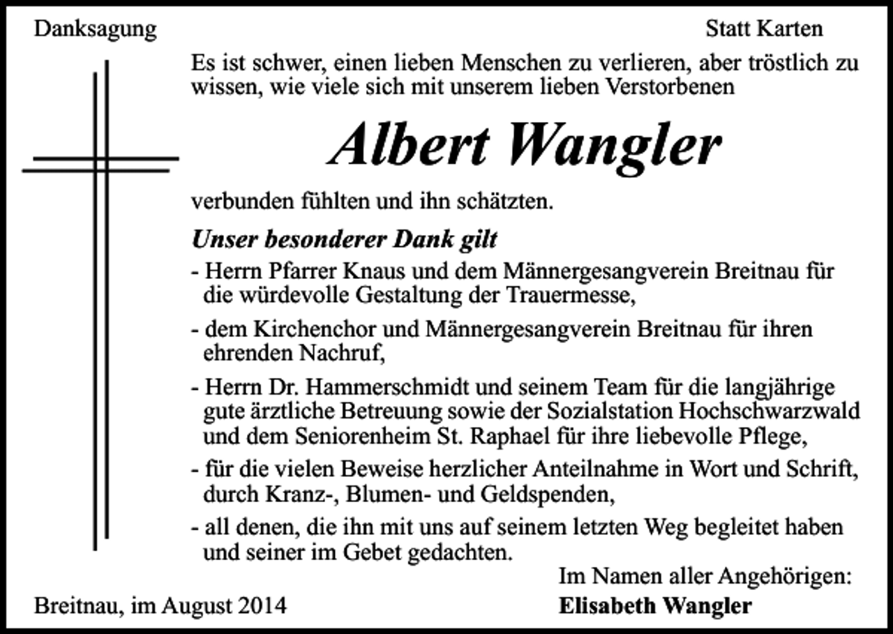 <p>Danksagung</p><p>Statt Karten<br />Es ist schwer, einen lieben Menschen zu verlieren, aber tröstlich zu<br />wissen, wie viele sich mit unserem lieben Verstorbenen</p><p>Albert Wangler</p><p>verbunden fühlten und ihn schätzten.</p><p>Unser besonderer Dank gilt</p><p>- Herrn Pfarrer Knaus und dem Männergesangverein Breitnau für<br />die würdevolle Gestaltung der Trauermesse,<br />- dem Kirchenchor und Männergesangverein Breitnau für ihren<br />ehrenden Nachruf,<br />- Herrn Dr. Hammerschmidt und seinem Team für die langjährige<br />gute ärztliche Betreuung sowie der Sozialstation Hochschwarzwald<br />und dem Seniorenheim St. Raphael für ihre liebevolle Pflege,<br />- für die vielen Beweise herzlicher Anteilnahme in Wort und Schrift,<br />durch Kranz-, Blumen- und Geldspenden,<br />- all denen, die ihn mit uns auf seinem letzten Weg begleitet haben<br />und seiner im Gebet gedachten.<br />Im Namen aller Angehörigen:<br />Breitnau, im August 2014<br />Elisabeth Wangler</p>