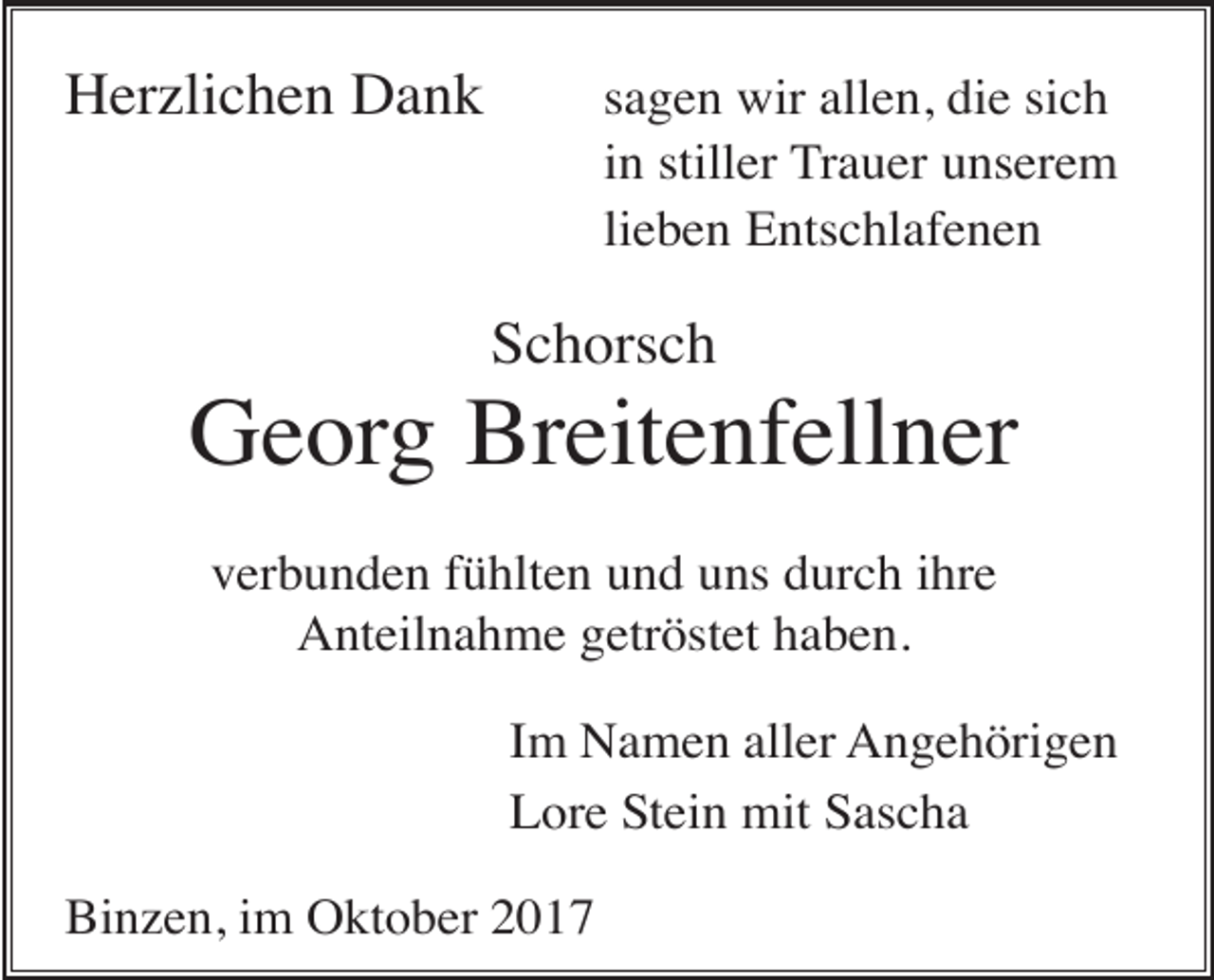 <p>Herzlichen Dank</p><p>sagen wir allen, die sich<br />in stiller Trauer unserem<br />lieben Entschlafenen</p><p>Schorsch</p><p>Georg Breitenfellner<br />verbunden fühlten und uns durch ihre<br />Anteilnahme getröstet haben.<br />Im Namen aller Angehörigen<br />Lore Stein mit Sascha<br />Binzen, im Oktober 2017</p>