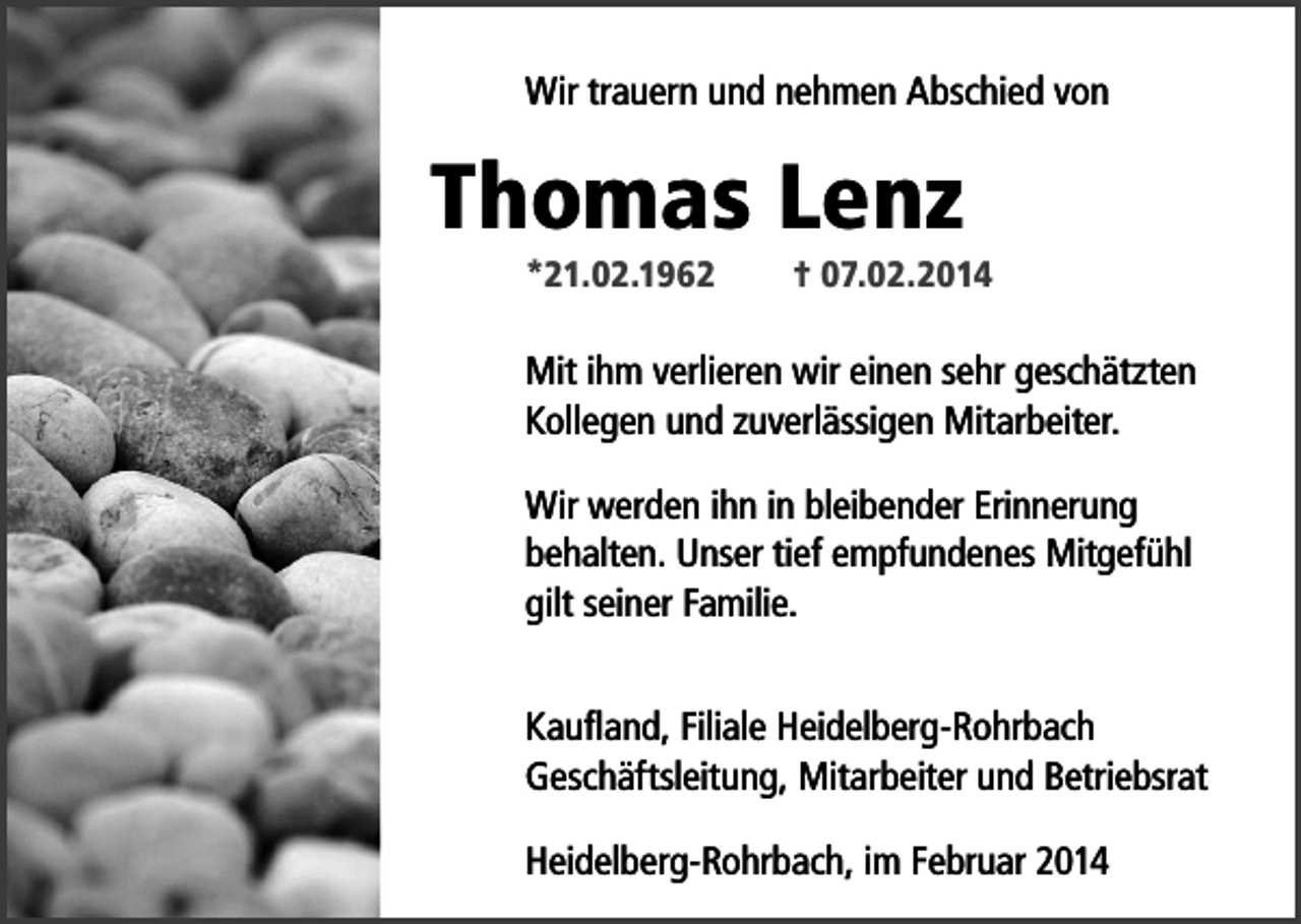 <p>Wir trauern und nehmen Abschied von</p><p>Thomas Lenz<br />*21.02.1962</p><p>† 07.02.2014</p><p>Mit ihm verlieren wir einen sehr geschätzten<br />Kollegen und zuverlässigen Mitarbeiter.<br />Wir werden ihn in bleibender Erinnerung<br />behalten. Unser tief empfundenes Mitgefühl<br />gilt seiner Familie.<br />Kaufland, Filiale Heidelberg-Rohrbach<br />Geschäftsleitung, Mitarbeiter und Betriebsrat<br />Heidelberg-Rohrbach, im Februar 2014</p>
