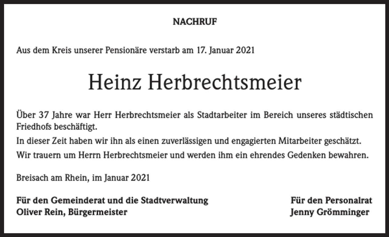 <p>NACHRUF<br />Aus dem Kreis unserer Pensionäre verstarb am 17. Januar 2021</p><p>Heinz Herbrechtsmeier<br />Über 37 Jahre war Herr Herbrechtsmeier als Stadtarbeiter im Bereich unseres städtischen<br />Friedhofs beschäftigt.<br />In dieser Zeit haben wir ihn als einen zuverlässigen und engagierten Mitarbeiter geschätzt.<br />Wir trauern um Herrn Herbrechtsmeier und werden ihm ein ehrendes Gedenken bewahren.<br />Breisach am Rhein, im Januar 2021<br />Für den Gemeinderat und die Stadtverwaltung<br />Oliver Rein, Bürgermeister</p><p>Für den Personalrat<br />Jenny Grömminger</p>