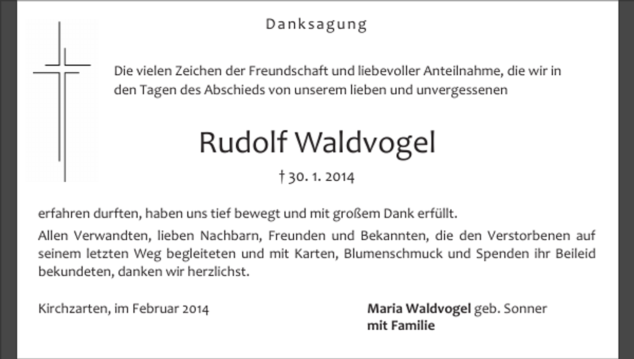 <p>Danksagung<br />Die vielen Zeichen der Freundschaft und liebevoller Anteilnahme, die wir in<br />den Tagen des Abschieds von unserem lieben und unvergessenen</p><p>Rudolf Waldvogel<br />† 30. 1. 2014<br />erfahren durften, haben uns tief bewegt und mit großem Dank erfüllt.<br />Allen Verwandten, lieben Nachbarn, Freunden und Bekannten, die den Verstorbenen auf<br />seinem letzten Weg begleiteten und mit Karten, Blumenschmuck und Spenden ihr Beileid<br />bekundeten, danken wir herzlichst.<br />Kirchzarten, im Februar 2014</p><p>Maria Waldvogel geb. Sonner<br />mit Familie</p>