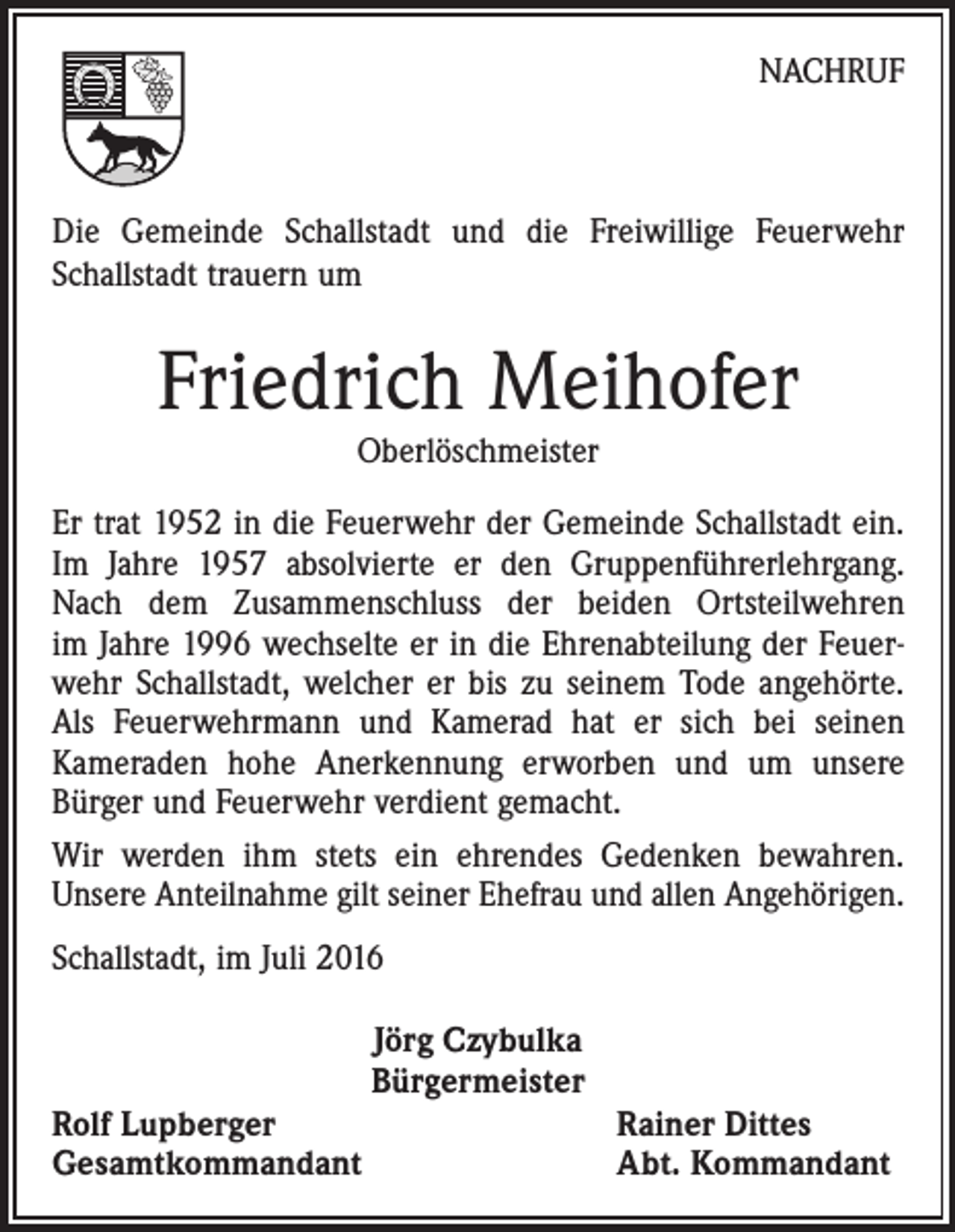 <p>Nachruf</p><p>Die Gemeinde Schallstadt und die Freiwillige Feuerwehr<br />Schallstadt trauern um</p><p>Friedrich Meihofer<br />Oberlöschmeister</p><p>Er trat 1952 in die Feuerwehr der Gemeinde Schallstadt ein.<br />Im Jahre 1957 absolvierte er den Gruppenführerlehrgang.<br />Nach dem Zusammenschluss der beiden Ortsteil­wehren<br />im Jahre 1996 wechselte er in die Ehrenabteilung der Feuerwehr Schallstadt, welcher er bis zu seinem Tode angehörte.<br />Als Feuerwehrmann und Kamerad hat er sich bei seinen<br />Kameraden hohe Anerkennung erworben und um unsere<br />­Bürger und Feuerwehr verdient gemacht.<br />Wir werden ihm stets ein ehrendes Gedenken bewahren.<br />Unsere Anteilnahme gilt seiner Ehefrau und allen Angehörigen.<br />Schallstadt, im Juli 2016</p><p>Rolf Lupberger<br />Gesamtkommandant</p><p>Jörg Czybulka<br />Bürgermeister</p><p>Rainer Dittes<br />Abt. Kommandant</p>