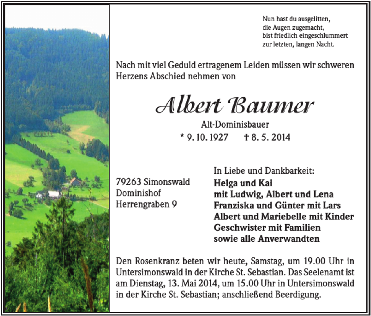 <p>Nun hast du ausgelitten,<br />die Augen zugemacht,<br />bist friedlich eingeschlummert<br />zur letzten, langen Nacht.</p><p>Nach mit viel Geduld ertragenem Leiden müssen wir schweren<br />Herzens Abschied nehmen von</p><p>Albert Baumer<br />Alt-Dominisbauer<br />* 9. 10. 1927<br />† 8. 5. 2014</p><p>79263 Simonswald<br />Dominishof<br />Herrengraben 9</p><p>In Liebe und Dankbarkeit:<br />Helga und Kai<br />mit Ludwig, Albert und Lena<br />Franziska und Günter mit Lars<br />Albert und Mariebelle mit Kinder<br />Geschwister mit Familien<br />sowie alle Anverwandten</p><p>Den Rosenkranz beten wir heute, Samstag, um 19.00 Uhr in<br />Untersimonswald in der Kirche St. Sebastian. Das Seelenamt ist<br />am Dienstag, 13. Mai 2014, um 15.00 Uhr in Untersimonswald<br />in der Kirche St. Sebastian; anschließend Beerdigung.</p>