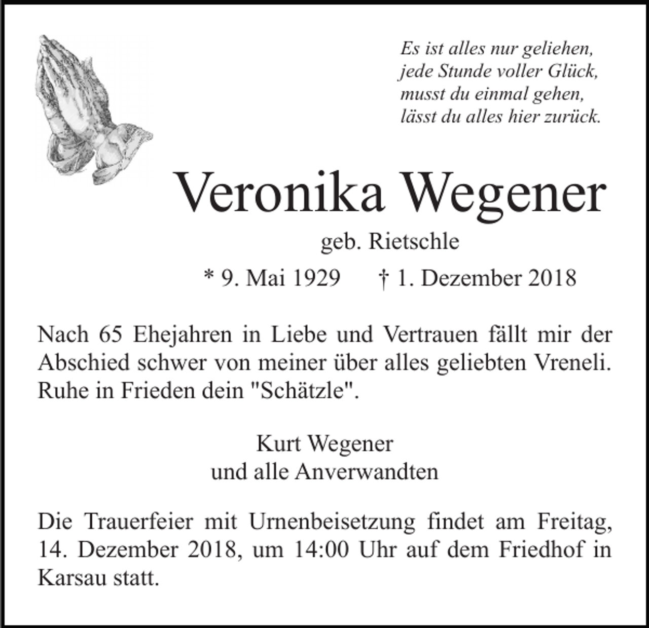 <p>Es ist alles nur geliehen,<br />jede Stunde voller Glück,<br />musst du einmal gehen,<br />lässt du alles hier zurück.</p><p>Veronika Wegener<br />geb. Rietschle<br />* 9. Mai 1929</p><p>† 1. Dezember 2018</p><p>Nach 65 Ehejahren in Liebe und Vertrauen fällt mir der<br />Abschied schwer von meiner über alles geliebten Vreneli.<br />Ruhe in Frieden dein "Schätzle".<br />Kurt Wegener<br />und alle Anverwandten<br />Die Trauerfeier mit Urnenbeisetzung findet am Freitag,<br />14. Dezember 2018, um 14:00 Uhr auf dem Friedhof in<br />Karsau statt.</p>