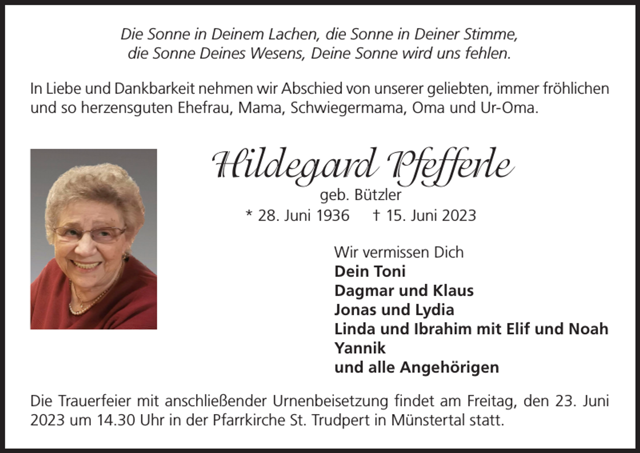 <p>Die Sonne in Deinem Lachen, die Sonne in Deiner Stimme,<br />die Sonne Deines Wesens, Deine Sonne wird uns fehlen.<br />In Liebe und Dankbarkeit nehmen wir Abschied von unserer geliebten, immer fröhlichen<br />und so herzensguten Ehefrau, Mama, Schwiegermama, Oma und Ur-Oma.</p><p>Hildegard Pfefferle<br />geb. Bützler<br />* 28. Juni 1936 † 15. Juni 2023</p><p>Wir vermissen Dich<br />Dein Toni<br />Dagmar und Klaus<br />Jonas und Lydia<br />Linda und Ibrahim mit Elif und Noah<br />Yannik<br />und alle Angehörigen<br />Die Trauerfeier mit anschließender Urnenbeisetzung findet am Freitag, den 23. Juni<br />2023 um 14.30 Uhr in der Pfarrkirche St. Trudpert in Münstertal statt.</p>