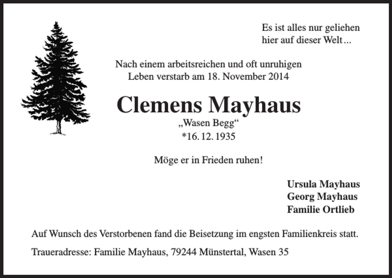 <p>Es ist alles nur geliehen<br />hier auf dieser Welt ...<br />Nach einem arbeitsreichen und oft unruhigen<br />Leben verstarb am 18. November 2014</p><p>Clemens Mayhaus<br />„Wasen Begg“<br />*16. 12. 1935</p><p>Möge er in Frieden ruhen!<br />Ursula Mayhaus<br />Georg Mayhaus<br />Familie Ortlieb<br />Auf Wunsch des Verstorbenen fand die Beisetzung im engsten Familienkreis statt.<br />Traueradresse: Familie Mayhaus, 79244 Münstertal, Wasen 35</p>