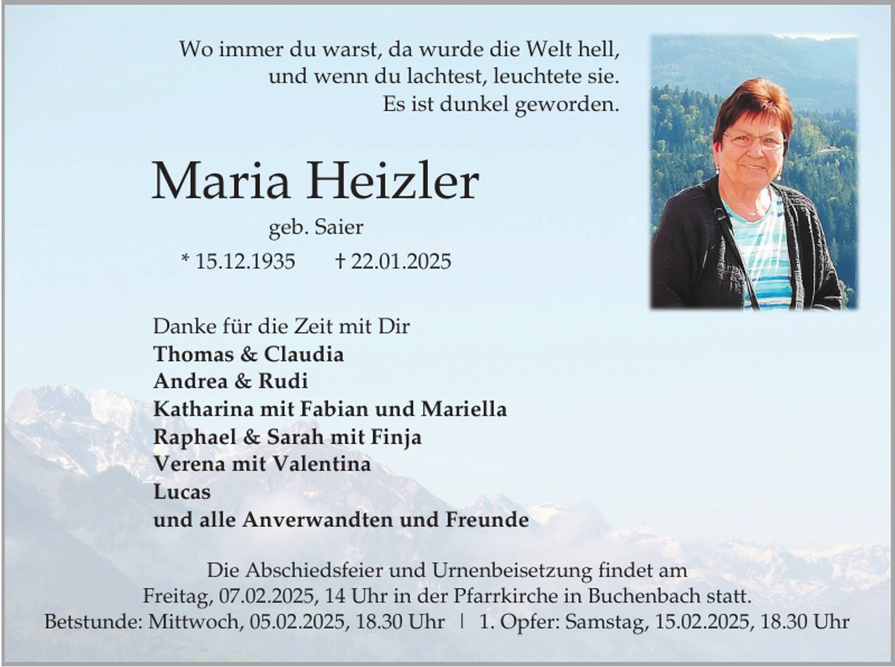 <p>Wo immer du warst, da wurde die Welt hell,<br />und wenn du lachtest, leuchtete sie.<br />Es ist dunkel geworden.</p><p>Maria Heizler<br />geb. Saier<br />* 15.12.1935</p><p>† 22.01.2025</p><p>Danke für die Zeit mit Dir<br />Thomas &amp; Claudia<br />Andrea &amp; Rudi<br />Katharina mit Fabian und Mariella<br />Raphael &amp; Sarah mit Finja<br />Verena mit Valentina<br />Lucas<br />und alle Anverwandten und Freunde<br />Die Abschiedsfeier und Urnenbeisetzung findet am<br />Freitag, 07.02.2025, 14 Uhr in der Pfarrkirche in Buchenbach statt.<br />Betstunde: Mittwoch, 05.02.2025, 18.30 Uhr | 1. Opfer: Samstag, 15.02.2025, 18.30 Uhr</p>
