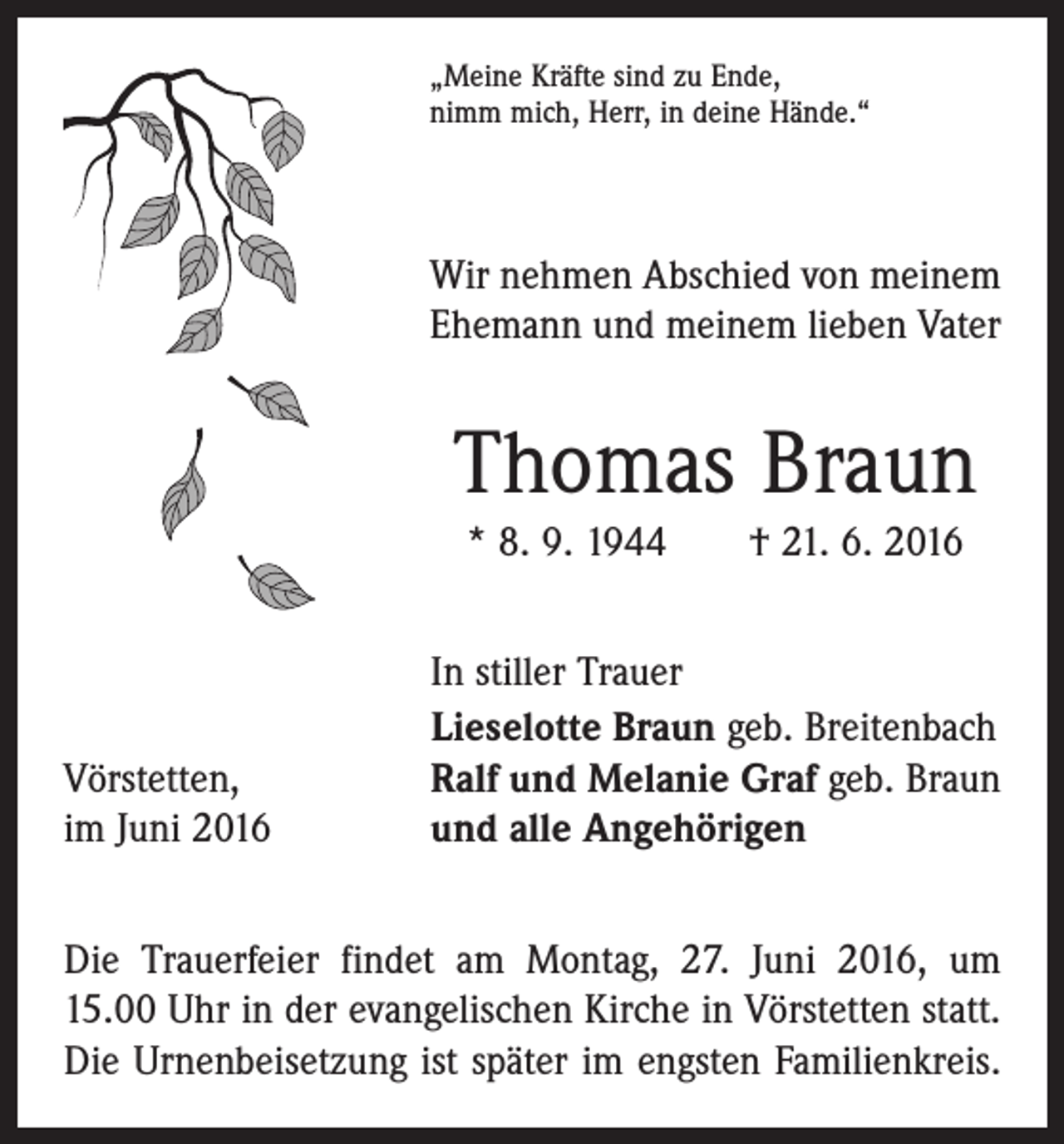 <p>„Meine Kräfte sind zu Ende,<br />nimm mich, Herr, in deine Hände.“</p><p>Wir nehmen Abschied von meinem<br />Ehemann und meinem lieben Vater</p><p>Thomas Braun<br />* 8. 9. 1944 † 21. 6. 2016</p><p>Vörstetten,<br />im Juni 2016</p><p>In stiller Trauer<br />Lieselotte Braun geb. Breitenbach<br />Ralf und Melanie Graf geb. Braun<br />und alle Angehörigen</p><p>Die Trauerfeier findet am Montag, 27. Juni 2016, um<br />15.00 Uhr in der evangelischen Kirche in Vörstetten statt.<br />Die Urnenbeisetzung ist später im engsten Familienkreis.</p>