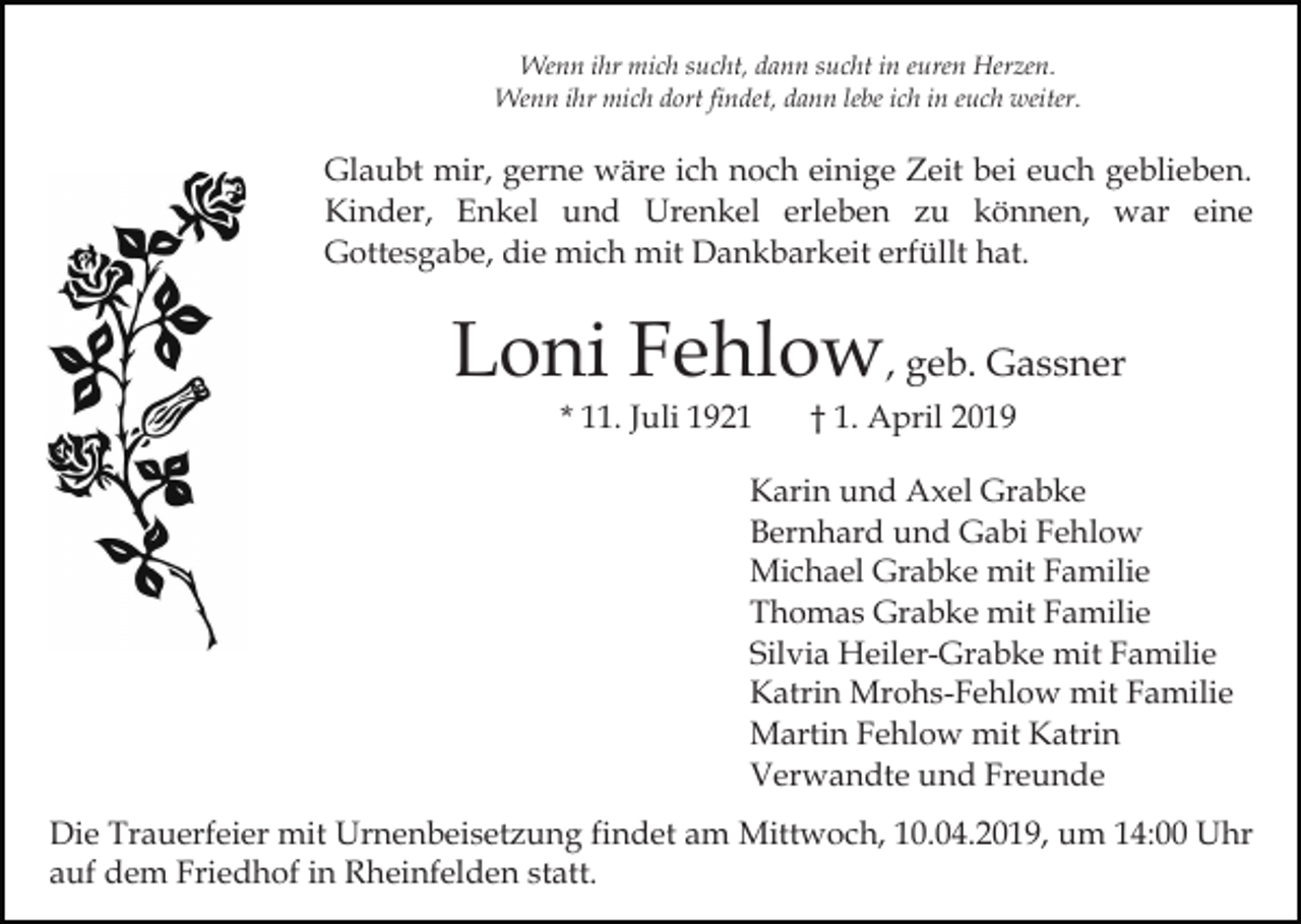 <p>Wenn ihr mich sucht, dann sucht in euren Herzen.<br />Wenn ihr mich dort findet, dann lebe ich in euch weiter.</p><p>Glaubt mir, gerne wäre ich noch einige Zeit bei euch geblieben.<br />Kinder, Enkel und Urenkel erleben zu können, war eine<br />Gottesgabe, die mich mit Dankbarkeit erfüllt hat.</p><p>Loni Fehlow, geb. Gassner<br />* 11. Juli 1921</p><p>† 1. April 2019</p><p>Karin und Axel Grabke<br />Bernhard und Gabi Fehlow<br />Michael Grabke mit Familie<br />Thomas Grabke mit Familie<br />Silvia Heiler-Grabke mit Familie<br />Katrin Mrohs-Fehlow mit Familie<br />Martin Fehlow mit Katrin<br />Verwandte und Freunde<br />Die Trauerfeier mit Urnenbeisetzung findet am Mittwoch, 10.04.2019, um 14:00 Uhr<br />auf dem Friedhof in Rheinfelden statt.</p>