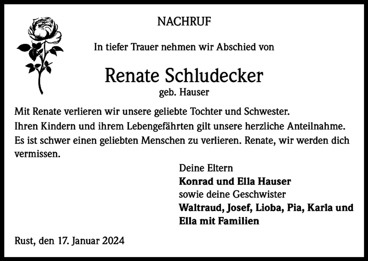 <p>NACHRUF<br />In tiefer Trauer nehmen wir Abschied von</p><p>Renate Schludecker<br />geb. Hauser</p><p>Mit Renate verlieren wir unsere geliebte Tochter und Schwester.<br />Ihren Kindern und ihrem Lebengefährten gilt unsere herzliche Anteilnahme.<br />Es ist schwer einen geliebten Menschen zu verlieren. Renate, wir werden dich<br />vermissen.<br />Deine Eltern<br />Konrad und Ella Hauser<br />sowie deine Geschwister<br />Waltraud, Josef, Lioba, Pia, Karla und<br />Ella mit Familien<br />Rust, den 17. Januar 2024</p>