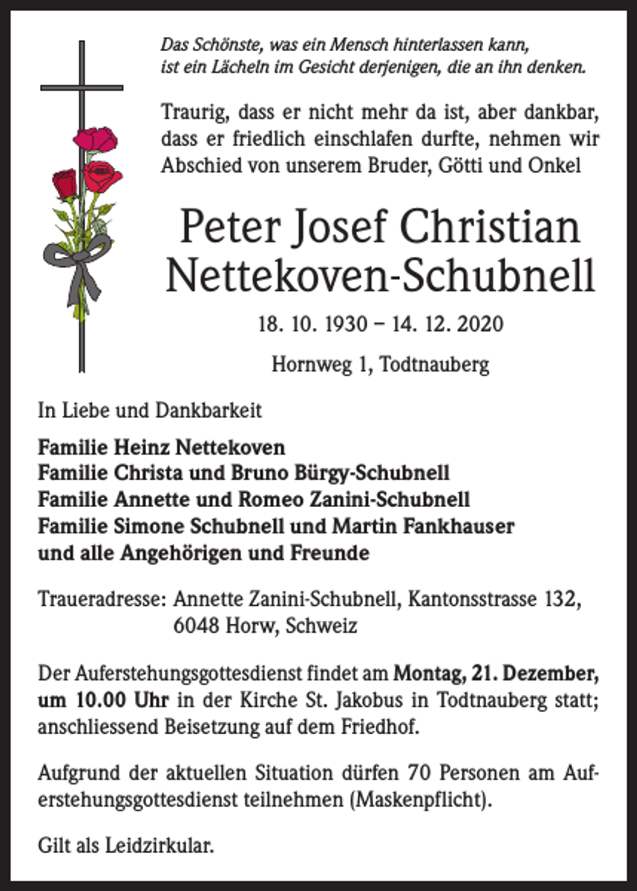 <p>Das Schönste, was ein Mensch hinterlassen kann,<br />ist ein Lächeln im Gesicht derjenigen, die an ihn denken.</p><p>Traurig, dass er nicht mehr da ist, aber dankbar,<br />dass er friedlich einschlafen durfte, nehmen wir<br />Abschied von unserem Bruder, Götti und Onkel</p><p>Peter Josef Christian<br />Nettekoven-Schubnell<br />18. 10. 1930 – 14. 12. 2020<br />Hornweg 1, Todtnauberg<br />In Liebe und Dankbarkeit<br />Familie Heinz Nettekoven<br />Familie Christa und Bruno Bürgy-Schubnell<br />Familie Annette und Romeo Zanini-Schubnell<br />Familie Simone Schubnell und Martin Fankhauser<br />und alle Angehörigen und Freunde<br />Traueradresse: Annette Zanini-Schubnell, Kantonsstrasse 132,<br />6048 Horw, Schweiz<br />Der Auferstehungsgottesdienst findet am Montag, 21. Dezember,<br />um 10.00 Uhr in der Kirche St. Jakobus in Todtnauberg statt;<br />­anschliessend Beisetzung auf dem Friedhof.<br />Aufgrund der aktuellen Situation dürfen 70 Personen am Auf­<br />erstehungsgottesdienst teilnehmen (Maskenpflicht).<br />Gilt als Leidzirkular.</p>