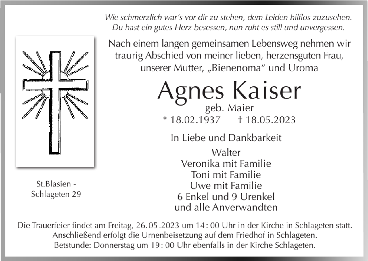 <p>Wie schmerzlich war‘s vor dir zu stehen, dem Leiden hilflos zuzusehen.<br />Du hast ein gutes Herz besessen, nun ruht es still und unvergessen.</p><p>Nach einem langen gemeinsamen Lebensweg nehmen wir<br />traurig Abschied von meiner lieben, herzensguten Frau,<br />unserer Mutter, „Bienenoma“ und Uroma</p><p>Agnes Kaiser<br />geb. Maier<br />* 18.02.1937<br />† 18.05.2023</p><p>St.Blasien Schlageten 29</p><p>In Liebe und Dankbarkeit<br />Walter<br />Veronika mit Familie<br />Toni mit Familie<br />Uwe mit Familie<br />6 Enkel und 9 Urenkel<br />und alle Anverwandten</p><p>Die Trauerfeier findet am Freitag, 26. 05 .2023 um 14 : 00 Uhr in der Kirche in Schlageten statt.<br />Anschließend erfolgt die Urnenbeisetzung auf dem Friedhof in Schlageten.<br />Betstunde: Donnerstag um 19 : 00 Uhr ebenfalls in der Kirche Schlageten.</p>