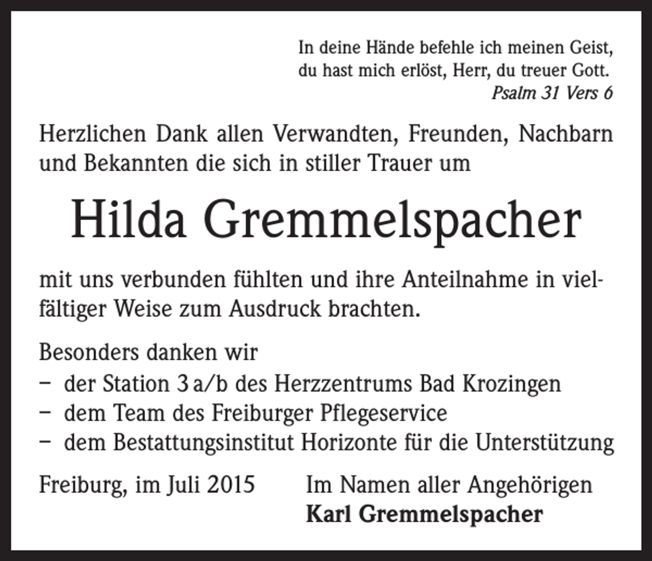 <p>In deine Hände befehle ich meinen Geist,<br />du hast mich erlöst, Herr, du treuer Gott.</p><p>Psalm 31 Vers 6</p><p>Herzlichen Dank allen Verwandten, Freunden, Nachbarn<br />und Bekannten die sich in stiller Trauer um</p><p>Hilda Gremmelspacher<br />mit uns verbunden fühlten und ihre Anteilnahme in vielfältiger Weise zum Ausdruck brachten.<br />Besonders danken wir<br />– der Station 3 a/b des Herzzentrums Bad Krozingen<br />– dem Team des Freiburger Pflegeservice<br />– dem Bestattungsinstitut Horizonte für die Unterstützung<br />Freiburg, im Juli 2015</p><p>Im Namen aller Angehörigen<br />Karl Gremmelspacher</p>