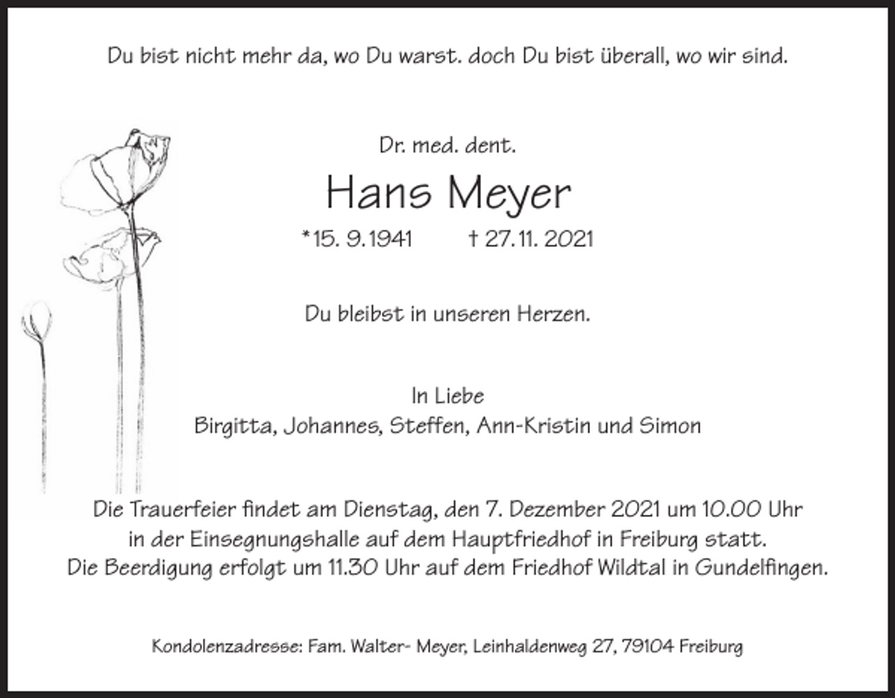 <p>Du bist nicht mehr da, wo Du warst. doch Du bist überall, wo wir sind.<br />Dr. med. dent.</p><p>Hans Meyer</p><p>* 15. 9. 1941</p><p>† 27. 11. 2021</p><p>Du bleibst in unseren Herzen.<br />In Liebe<br />Birgitta, Johannes, Steffen, Ann-Kristin und Simon<br />Die Trauerfeier findet am Dienstag, den 7. Dezember 2021 um 10.00 Uhr<br />in der Einsegnungshalle auf dem Hauptfriedhof in Freiburg statt.<br />Die Beerdigung erfolgt um 11.30 Uhr auf dem Friedhof Wildtal in Gundelfingen.<br />Kondolenzadresse: Fam. Walter- Meyer, Leinhaldenweg 27, 79104 Freiburg</p>