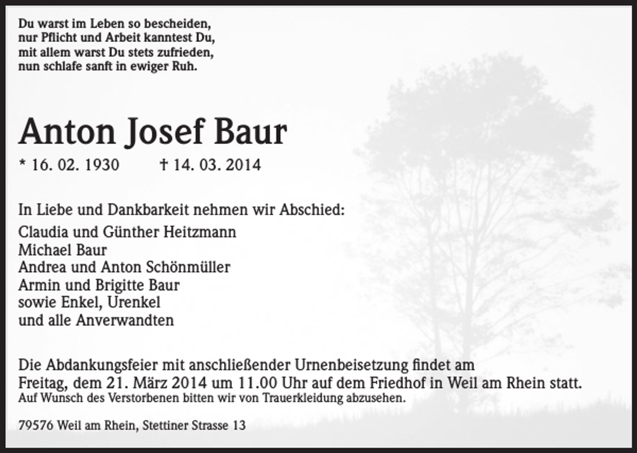 <p>Du warst im Leben so bescheiden,<br />nur Pflicht und Arbeit kanntest Du,<br />mit allem warst Du stets zufrieden,<br />nun schlafe sanft in ewiger Ruh.</p><p>Anton Josef Baur<br />* 16. 02. 1930</p><p>† 14. 03. 2014</p><p>In Liebe und Dankbarkeit nehmen wir Abschied:<br />Claudia und Günther Heitzmann<br />Michael Baur<br />Andrea und Anton Schönmüller<br />Armin und Brigitte Baur<br />sowie Enkel, Urenkel<br />und alle Anverwandten<br />Die Abdankungsfeier mit anschließender Urnenbeisetzung findet am<br />Freitag, dem 21. März 2014 um 11.00 Uhr auf dem Friedhof in Weil am Rhein statt.<br />Auf Wunsch des Verstorbenen bitten wir von Trauerkleidung abzusehen.<br />79576 Weil am Rhein, Stettiner Strasse 13</p>