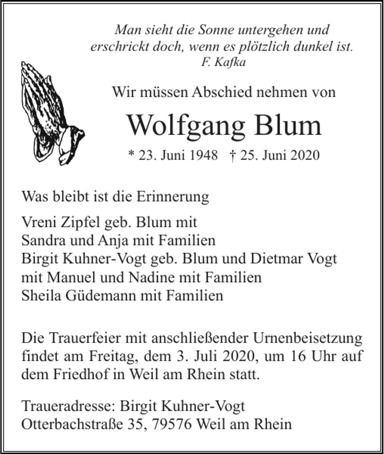 <p>Man sieht die Sonne untergehen und<br />erschrickt doch, wenn es plötzlich dunkel ist.<br />F. Kafka</p><p>Wir müssen Abschied nehmen von</p><p>Wolfgang Blum<br />* 23. Juni 1948 † 25. Juni 2020</p><p>Was bleibt ist die Erinnerung<br />Vreni Zipfel geb. Blum mit<br />Sandra und Anja mit Familien<br />Birgit Kuhner-Vogt geb. Blum und Dietmar Vogt<br />mit Manuel und Nadine mit Familien<br />Sheila Güdemann mit Familien<br />Die Trauerfeier mit anschließender Urnenbeisetzung<br />findet am Freitag, dem 3. Juli 2020, um 16 Uhr auf<br />dem Friedhof in Weil am Rhein statt.<br />Traueradresse: Birgit Kuhner-Vogt<br />Otterbachstraße 35, 79576 Weil am Rhein</p>