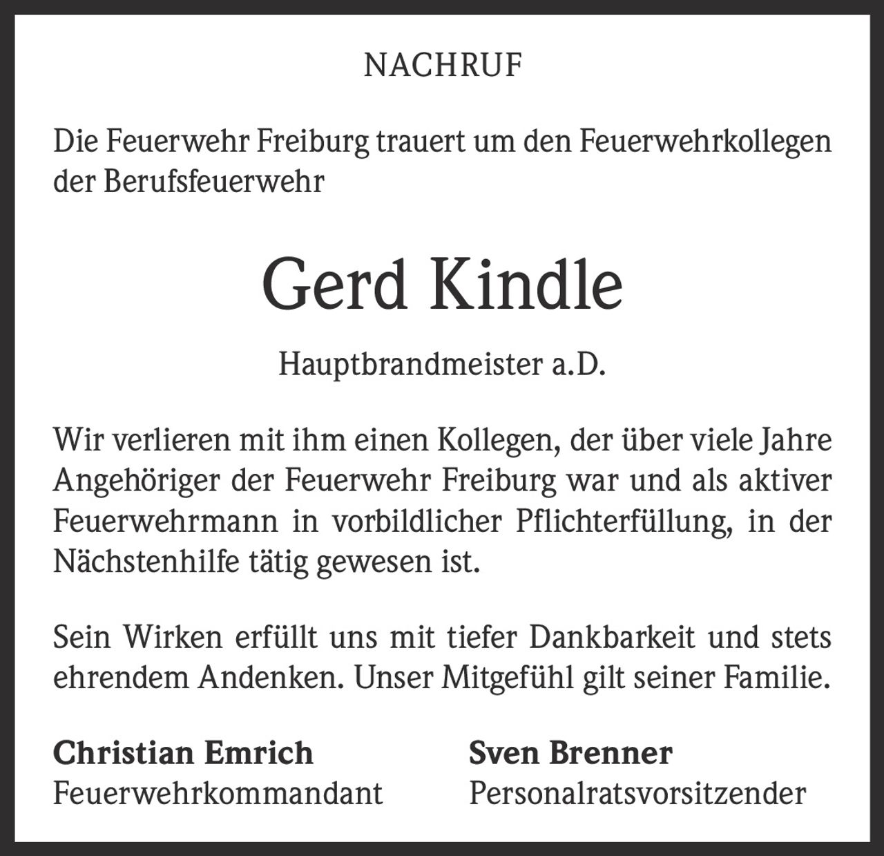 <p><strong>NACHRUF</strong></p>

<p>Die Feuerwehr Freiburg trauert um den Feuerwehrkollegen der Berufsfeuerwehr</p>

<p><strong>Gerd Kindle</strong></p>

<p><strong>Hauptbrandmeister a.D.</strong></p>

<p>Wir verlieren mit ihm einen Kollegen, der über viele Jahre Angehöriger der Feuerwehr Freiburg war und als aktiver Feuerwehrmann in vorbildlicher Pflichterfüllung, in der Nächstenhilfe tätig gewesen ist.</p>

<p>Sein Wirken erfüllt uns mit tiefer Dankbarkeit und stets ehrendem Andenken. Unser Mitgefühl gilt seiner Familie.</p>

<p><strong>Christian Emrich</strong> <strong>Sven Brenner</strong><br/>
Feuerwehrkommandant Personalratsvorsitzender</p>