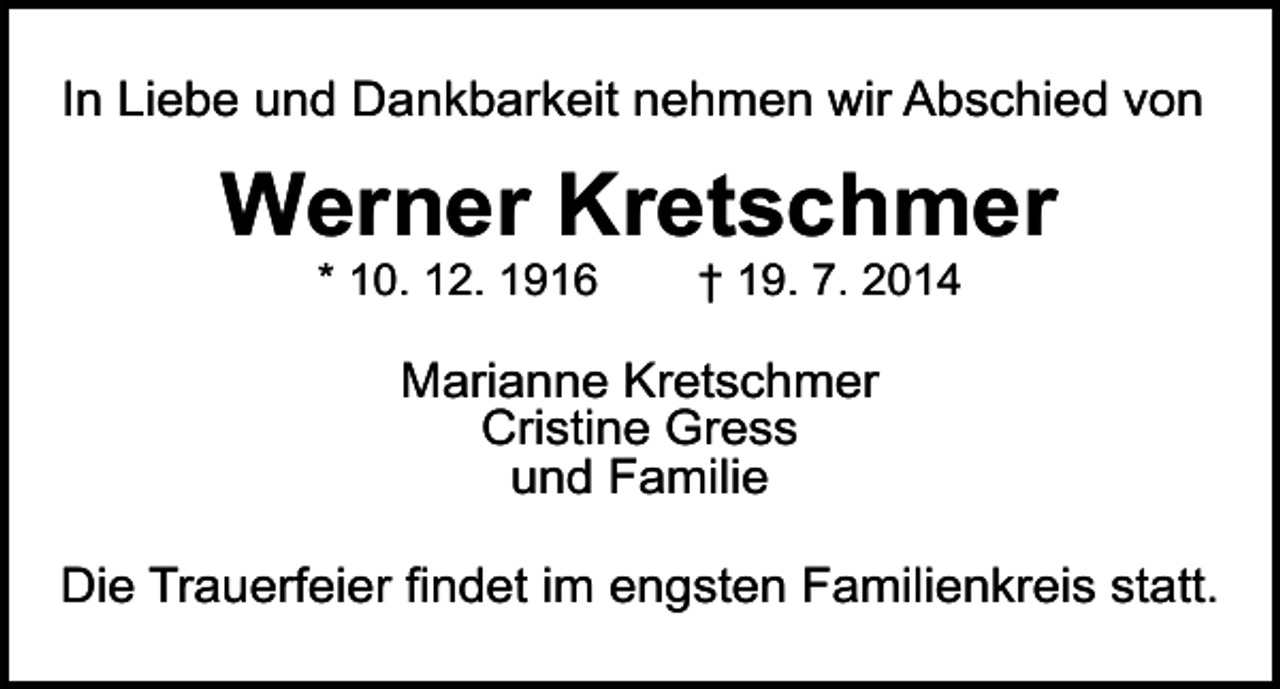<p>In Liebe und Dankbarkeit nehmen wir Abschied von</p><p>Werner Kretschmer<br />* 10. 12. 1916</p><p>† 19. 7. 2014</p><p>Marianne Kretschmer<br />Cristine Gress<br />und Familie<br />Die Trauerfeier findet im engsten Familienkreis statt.</p>
