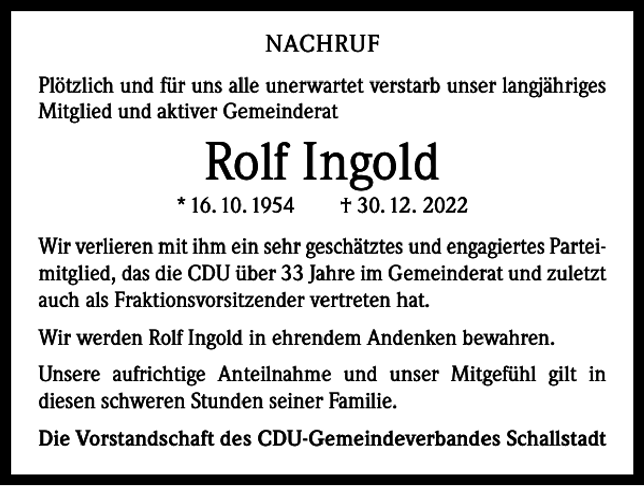 <p>NACHRUF<br />Plötzlich und für uns alle unerwartet verstarb unser langjähriges<br />Mitglied und aktiver Gemeinderat</p><p>Rolf Ingold</p><p>* 16. 10. 1954 † 30. 12. 2022<br />Wir verlieren mit ihm ein sehr geschätztes und engagiertes Parteimitglied, das die CDU über 33 Jahre im Gemeinderat und zuletzt<br />auch als Fraktionsvorsitzender vertreten hat.<br />Wir werden Rolf Ingold in ehrendem Andenken bewahren.<br />Unsere aufrichtige Anteilnahme und unser Mitgefühl gilt in<br />­diesen schweren Stunden seiner Familie.<br />Die Vorstandschaft des CDU-Gemeindeverbandes Schallstadt</p>