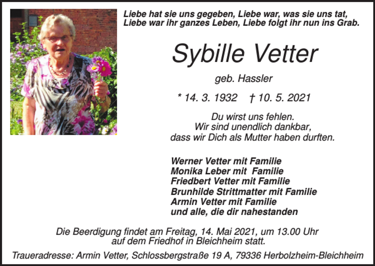 <p>Liebe hat sie uns gegeben, Liebe war, was sie uns tat,<br />Liebe war ihr ganzes Leben, Liebe folgt ihr nun ins Grab.</p><p>Sybille Vetter<br />geb. Hassler</p><p>* 14. 3. 1932</p><p>† 10. 5. 2021</p><p>Du wirst uns fehlen.<br />Wir sind unendlich dankbar,<br />dass wir Dich als Mutter haben durften.<br />Werner Vetter mit Familie<br />Monika Leber mit Familie<br />Friedbert Vetter mit Familie<br />Brunhilde Strittmatter mit Familie<br />Armin Vetter mit Familie<br />und alle, die dir nahestanden</p><p>Die Beerdigung findet am Freitag, 14. Mai 2021, um 13.00 Uhr<br />auf dem Friedhof in Bleichheim statt.<br />Traueradresse: Armin Vetter, Schlossbergstraße 19 A, 79336 Herbolzheim-Bleichheim</p>