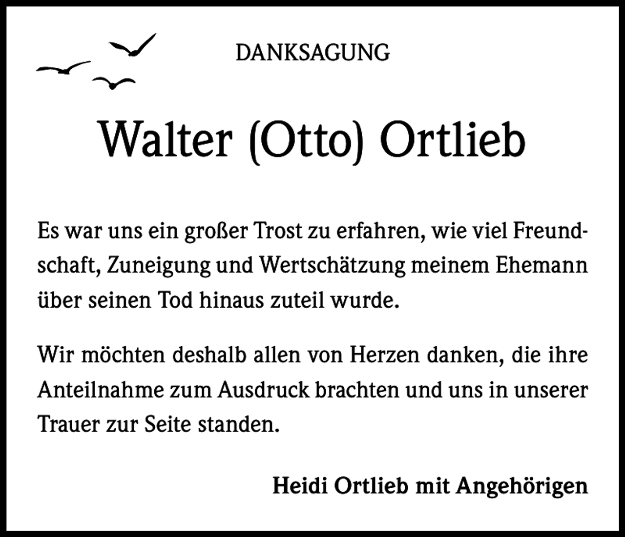 <p>DANKSAGUNG</p><p>Walter (Otto) Ortlieb<br />Es war uns ein großer Trost zu erfahren, wie viel Freundschaft, Zuneigung und Wertschätzung meinem Ehemann<br />über seinen Tod hinaus zuteil wurde.<br />Wir möchten deshalb allen von Herzen danken, die ihre<br />Anteilnahme zum Ausdruck brachten und uns in unserer<br />Trauer zur Seite standen.<br />Heidi Ortlieb mit Angehörigen</p>