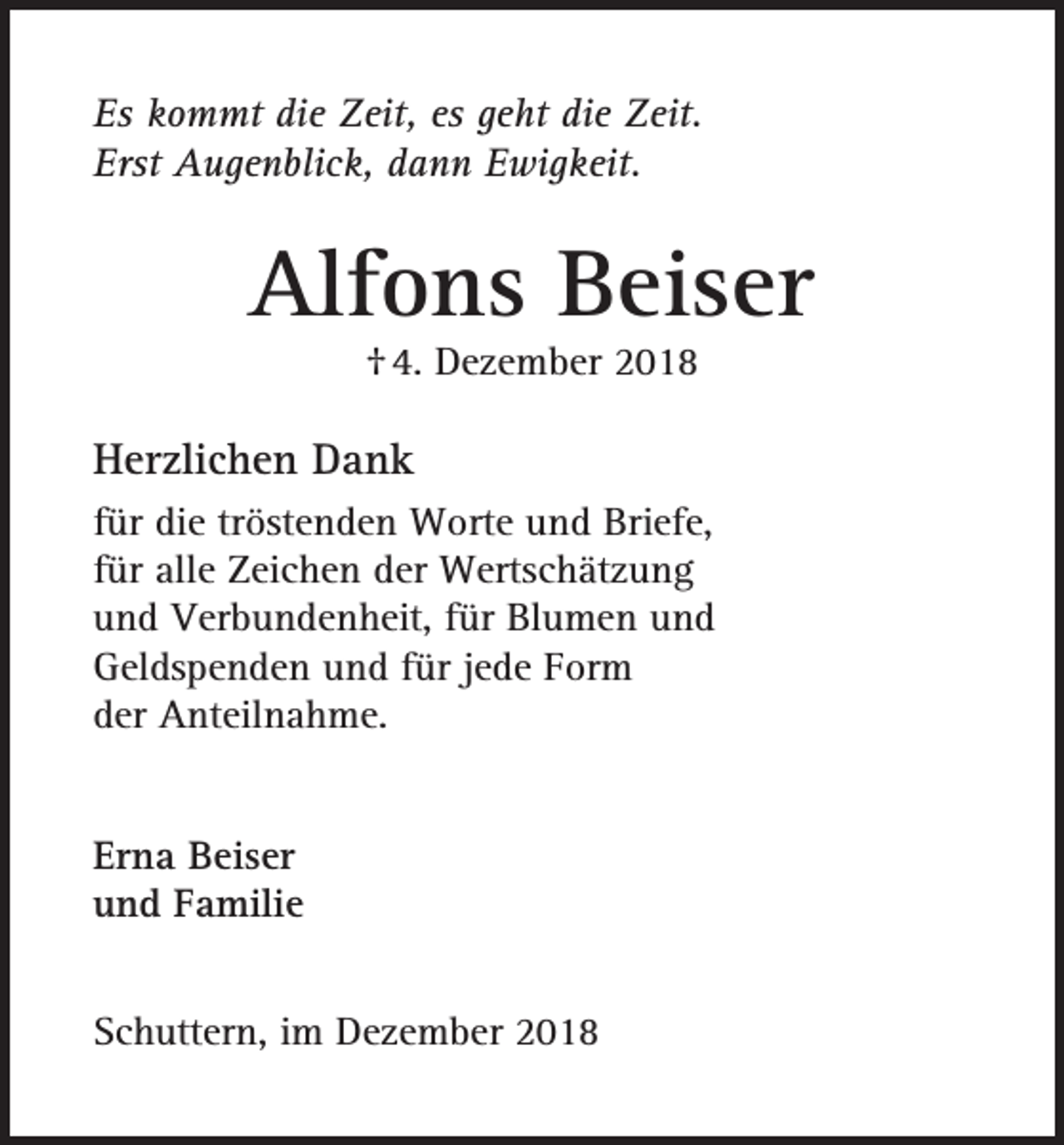 <p>Es kommt die Zeit, es geht die Zeit.<br />Erst Augenblick, dann Ewigkeit.</p><p>Alfons Beiser<br />† 4. Dezember 2018</p><p>Herzlichen Dank<br />für die tröstenden Worte und Briefe,<br />für alle Zeichen der Wertschätzung<br />und Verbundenheit, für Blumen und<br />Geldspenden und für jede Form<br />der Anteilnahme.<br />Erna Beiser<br />und Familie<br />Schuttern, im Dezember 2018</p>
