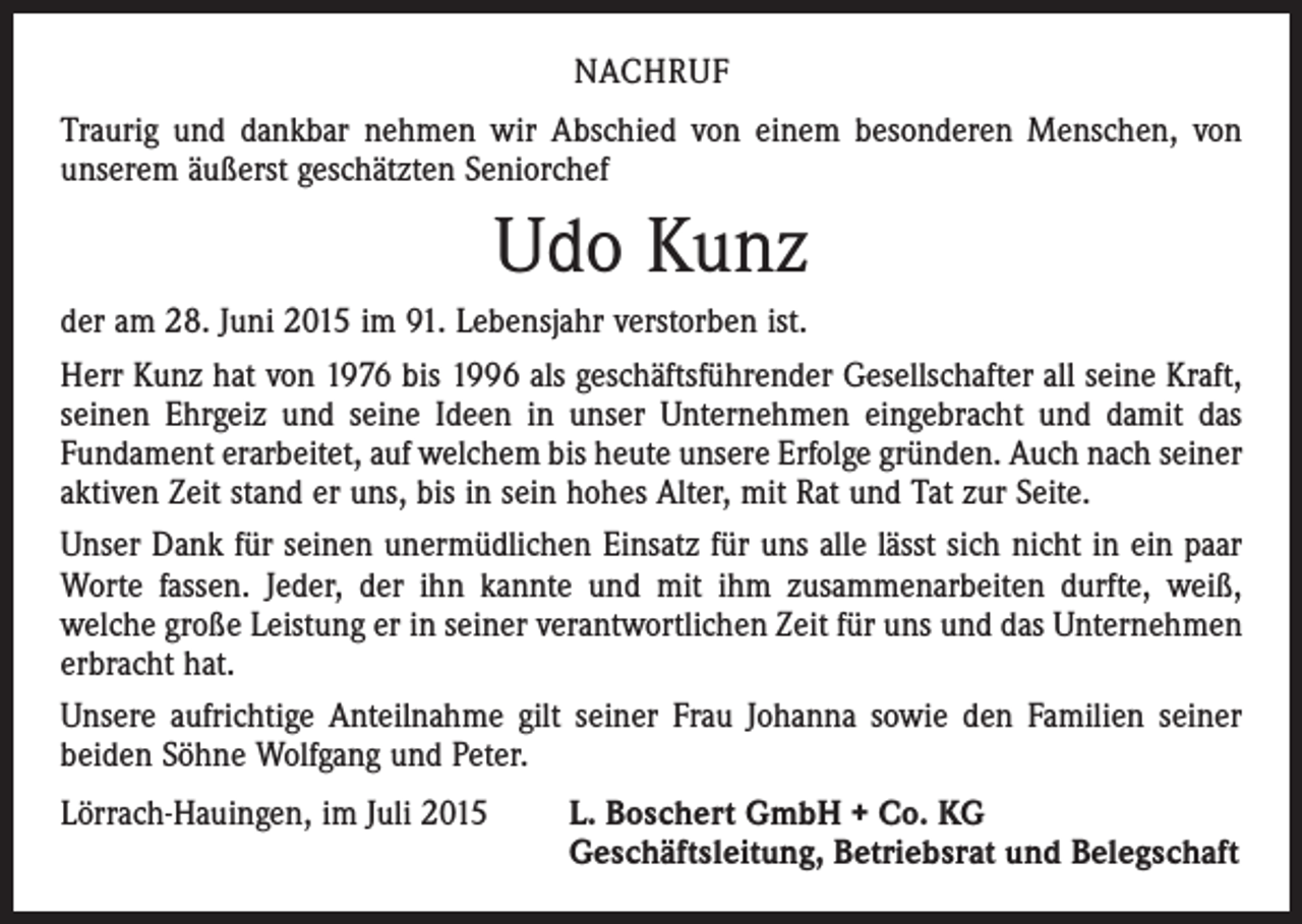 <p>NACHRUF<br />Traurig und dankbar nehmen wir Abschied von einem besonderen Menschen, von<br />unserem äußerst geschätzten Seniorchef</p><p>Udo Kunz<br />der am 28. Juni 2015 im 91. Lebensjahr verstorben ist.<br />Herr Kunz hat von 1976 bis 1996 als geschäftsführender Gesellschafter all seine Kraft,<br />seinen Ehrgeiz und seine Ideen in unser Unternehmen eingebracht und damit das<br />­Fundament erarbeitet, auf welchem bis heute unsere Erfolge gründen. Auch nach seiner<br />aktiven Zeit stand er uns, bis in sein hohes Alter, mit Rat und Tat zur Seite.<br />Unser Dank für seinen unermüdlichen Einsatz für uns alle lässt sich nicht in ein paar<br />Worte fassen. Jeder, der ihn kannte und mit ihm zusammenarbeiten durfte, weiß,<br />­welche große Leistung er in seiner verantwortlichen Zeit für uns und das Unternehmen<br />erbracht hat.<br />Unsere aufrichtige Anteilnahme gilt seiner Frau Johanna sowie den Familien seiner<br />beiden Söhne Wolfgang und Peter.<br />Lörrach-Hauingen, im Juli 2015</p><p>. Boschert GmbH + Co. KG<br />L<br />Geschäftsleitung, Betriebsrat und Belegschaft</p>