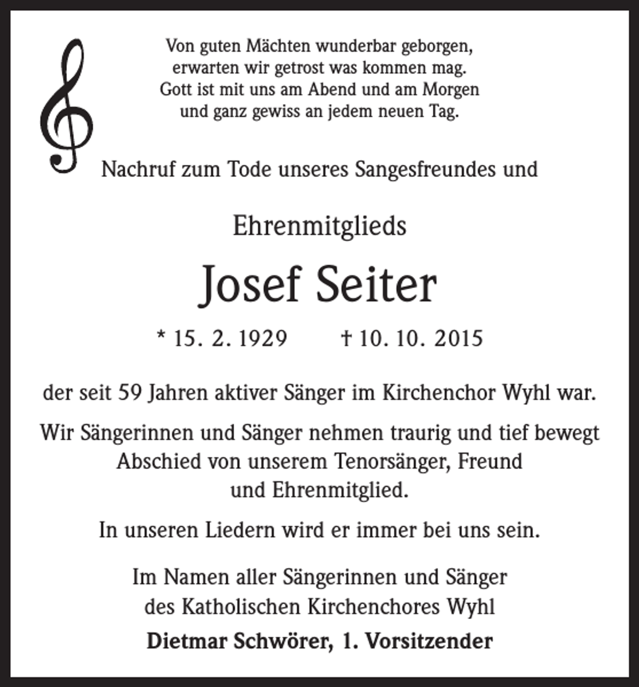 <p>Von guten Mächten wunderbar geborgen,<br />erwarten wir getrost was kommen mag.<br />Gott ist mit uns am Abend und am Morgen<br />und ganz gewiss an jedem neuen Tag.</p><p>Nachruf zum Tode unseres Sangesfreundes und</p><p>Ehrenmitglieds</p><p>Josef Seiter<br />* 15. 2. 1929 † 10. 10. 2015<br />der seit 59 Jahren aktiver Sänger im Kirchenchor Wyhl war.<br />Wir Sängerinnen und Sänger nehmen traurig und tief bewegt<br />Abschied von unserem Tenorsänger, Freund<br />und Ehrenmitglied.<br />In unseren Liedern wird er immer bei uns sein.<br />Im Namen aller Sängerinnen und Sänger<br />des Katholischen Kirchenchores Wyhl<br />Dietmar Schwörer, 1. Vorsitzender</p>