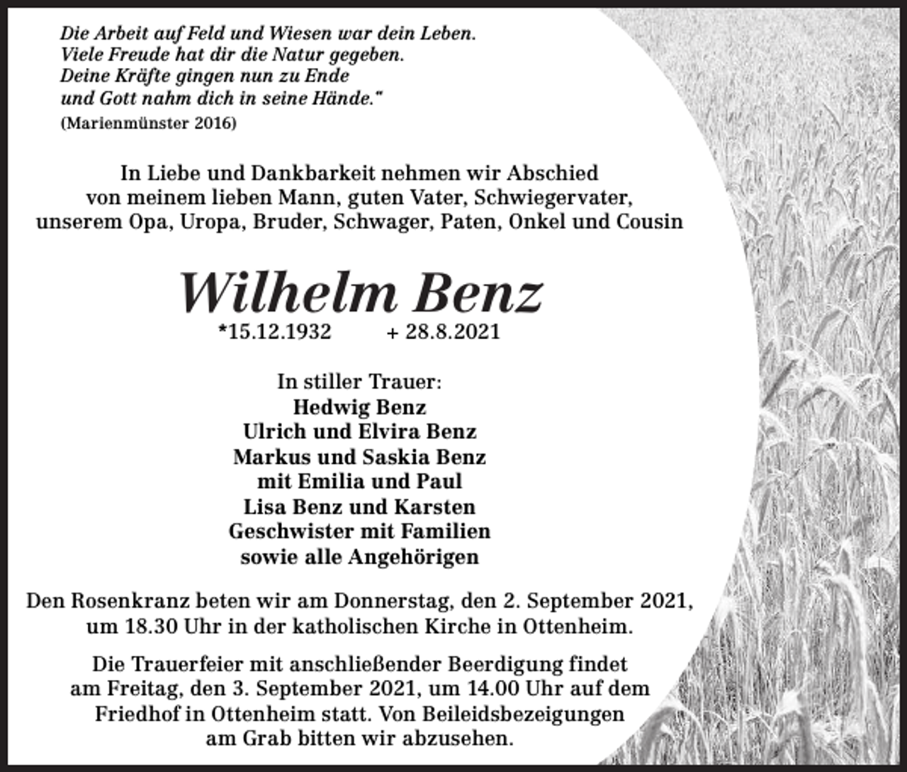 <p>Die Arbeit auf Feld und Wiesen war dein Leben.<br />Viele Freude hat dir die Natur gegeben.<br />Deine Kräfte gingen nun zu Ende<br />und Gott nahm dich in seine Hände.“<br />(Marienmünster 2016)</p><p>In Liebe und Dankbarkeit nehmen wir Abschied<br />von meinem lieben Mann, guten Vater, Schwiegervater,<br />unserem Opa, Uropa, Bruder, Schwager, Paten, Onkel und Cousin</p><p>Wilhelm Benz<br />*15.12.1932</p><p>+ 28.8.2021</p><p>In stiller Trauer:<br />Hedwig Benz<br />Ulrich und Elvira Benz<br />Markus und Saskia Benz<br />mit Emilia und Paul<br />Lisa Benz und Karsten<br />Geschwister mit Familien<br />sowie alle Angehörigen<br />Den Rosenkranz beten wir am Donnerstag, den 2. September 2021,<br />um 18.30 Uhr in der katholischen Kirche in Ottenheim.<br />Die Trauerfeier mit anschließender Beerdigung findet<br />am Freitag, den 3. September 2021, um 14.00 Uhr auf dem<br />Friedhof in Ottenheim statt. Von Beileidsbezeigungen<br />am Grab bitten wir abzusehen.</p>