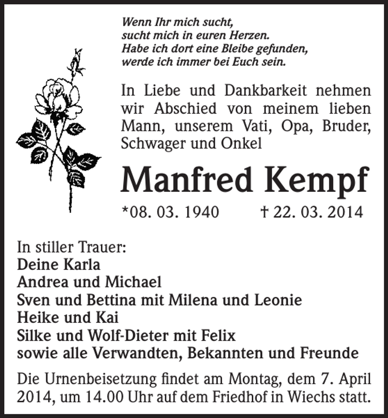<p>Wenn Ihr mich sucht,<br />sucht mich in euren Herzen.<br />Habe ich dort eine Bleibe gefunden,<br />werde ich immer bei Euch sein.</p><p>In Liebe und Dankbarkeit nehmen<br />wir Abschied von meinem lieben<br />Mann, unserem Vati, Opa, Bruder,<br />Schwager und Onkel</p><p>Manfred Kempf<br />*08. 03. 1940</p><p>† 22. 03. 2014</p><p>In stiller Trauer:<br />Deine Karla<br />Andrea und Michael<br />Sven und Bettina mit Milena und Leonie<br />Heike und Kai<br />Silke und Wolf-Dieter mit Felix<br />sowie alle Verwandten, Bekannten und Freunde<br />Die Urnenbeisetzung findet am Montag, dem 7. April<br />2014, um 14.00 Uhr auf dem Friedhof in Wiechs statt.</p>
