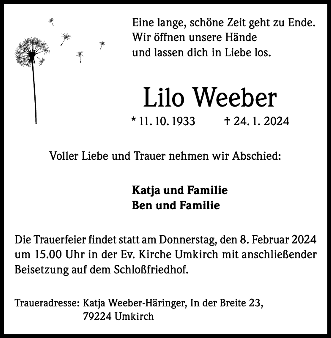 <p>Eine lange, schöne Zeit geht zu Ende.<br />Wir öffnen unsere Hände<br />und lassen dich in Liebe los.</p><p>Lilo Weeber<br />* 11. 10. 1933</p><p>† 24. 1. 2024</p><p>Voller Liebe und Trauer nehmen wir Abschied:<br />Katja und Familie<br />Ben und Familie<br />Die Trauerfeier findet statt am Donnerstag, den 8. Februar 2024<br />um 15.00 Uhr in der Ev. Kirche Umkirch mit anschließender<br />Beisetzung auf dem Schloßfriedhof.<br />Traueradresse: K<br />atja Weeber-Häringer, In der Breite 23,<br />79224 Umkirch</p>
