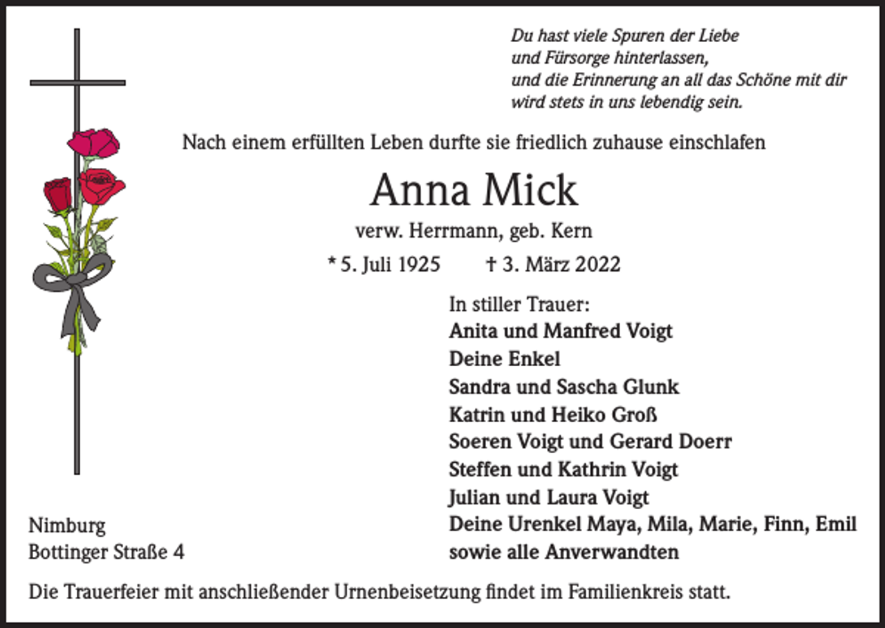 <p>Du hast viele Spuren der Liebe<br />und Fürsorge hinterlassen,<br />und die Erinnerung an all das Schöne mit dir<br />wird stets in uns lebendig sein.</p><p>Nach einem erfüllten Leben durfte sie friedlich zuhause einschlafen</p><p>Anna Mick<br />verw. Herrmann, geb. Kern<br />* 5. Juli 1925 † 3. März 2022</p><p>Nimburg<br />Bottinger Straße 4</p><p>In stiller Trauer:<br />Anita und Manfred Voigt<br />Deine Enkel<br />Sandra und Sascha Glunk<br />Katrin und Heiko Groß<br />Soeren Voigt und Gerard Doerr<br />Steffen und Kathrin Voigt<br />Julian und Laura Voigt<br />Deine Urenkel Maya, Mila, Marie, Finn, Emil<br />sowie alle Anverwandten</p><p>Die Trauerfeier mit anschließender Urnenbeisetzung findet im Familienkreis statt.</p>