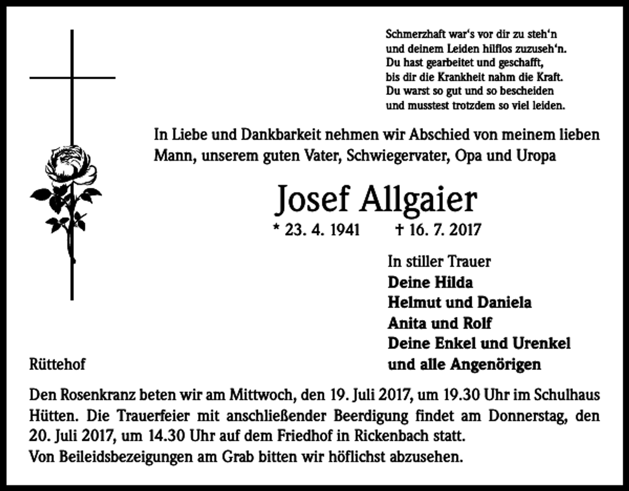 <p>Schmerzhaft war‘s vor dir zu steh‘n<br />und deinem Leiden hilflos zuzuseh‘n.<br />Du hast gearbeitet und geschafft,<br />bis dir die Krankheit nahm die Kraft.<br />Du warst so gut und so bescheiden<br />und musstest trotzdem so viel leiden.</p><p>In Liebe und Dankbarkeit nehmen wir Abschied von meinem lieben<br />Mann, unserem guten Vater, Schwiegervater, Opa und Uropa</p><p>Josef Allgaier</p><p>* 23. 4. 1941 † 16. 7. 2017</p><p>Rüttehof</p><p>In stiller Trauer<br />Deine Hilda<br />Helmut und Daniela<br />Anita und Rolf<br />Deine Enkel und Urenkel<br />und alle Angenörigen</p><p>Den Rosenkranz beten wir am Mittwoch, den 19. Juli 2017, um 19.30 Uhr im Schulhaus<br />Hütten. Die Trauerfeier mit anschließender Beerdigung findet am Donnerstag, den<br />20. Juli 2017, um 14.30 Uhr auf dem Friedhof in Rickenbach statt.<br />Von Beileidsbezeigungen am Grab bitten wir höflichst abzusehen.</p>