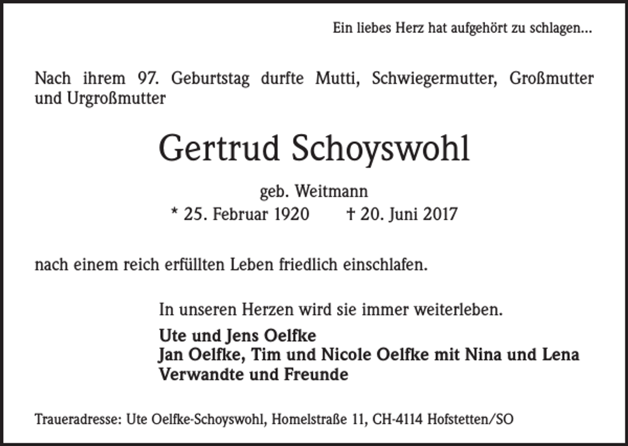 <p>Ein liebes Herz hat aufgehört zu schlagen...</p><p>Nach ihrem 97. Geburtstag durfte Mutti, Schwiegermutter, Großmutter<br />und Urgroßmutter</p><p>Gertrud Schoyswohl<br />geb. Weitmann<br />* 25. Februar 1920 † 20. Juni 2017<br />nach einem reich erfüllten Leben friedlich einschlafen.<br />In unseren Herzen wird sie immer weiterleben.<br />Ute und Jens Oelfke<br />Jan Oelfke, Tim und Nicole Oelfke mit Nina und Lena<br />Verwandte und Freunde<br />Traueradresse: Ute Oelfke-Schoyswohl, Homelstraße 11, CH-4114 Hofstetten/SO</p>