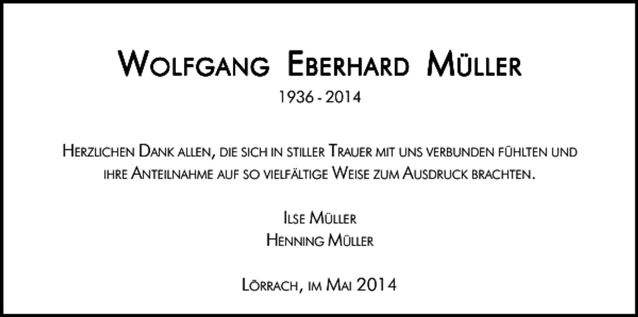 <p>W OLFGANG EBERHARD MÜLLER<br />1936 � 2014</p><p>HERZLICHEN DANK ALLEN, DIE SICH IN STILLER TRAUER MIT UNS VERBUNDEN FÜHLTEN UND<br />IHRE ANTEILNAHME AUF SO VIELFÄLTIGE WEISE ZUM AUSDRUCK BRACHTEN.<br />ILSE MÜLLER<br />HENNING MÜLLER<br />LÖRRACH, IM MAI 2014</p>