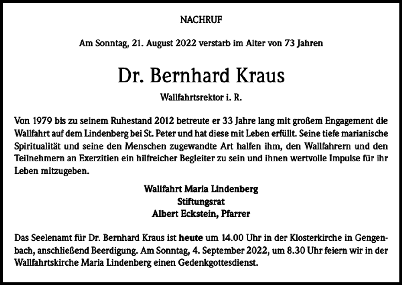 <p>NACHRUF<br />Am Sonntag, 21. August 2022 verstarb im Alter von 73 Jahren</p><p>Dr. Bernhard Kraus<br />Wallfahrtsrektor i. R.<br />Von 1979 bis zu seinem Ruhestand 2012 betreute er 33 Jahre lang mit großem Engagement die<br />Wallfahrt auf dem Lindenberg bei St. Peter und hat diese mit Leben erfüllt. Seine tiefe marianische<br />Spiritualität und seine den Menschen zugewandte Art halfen ihm, den Wallfahrern und den<br />Teilnehmern an Exerzitien ein hilfreicher Begleiter zu sein und ihnen wertvolle Impulse für ihr<br />Leben mitzugeben.<br />Wallfahrt Maria Lindenberg<br />Stiftungsrat<br />Albert Eckstein, Pfarrer<br />Das Seelenamt für Dr. Bernhard Kraus ist heute um 14.00 Uhr in der Klosterkirche in Gengenbach, anschließend Beerdigung. Am Sonntag, 4. September 2022, um 8.30 Uhr feiern wir in der<br />Wallfahrtskirche Maria Lindenberg einen Gedenkgottesdienst.</p>