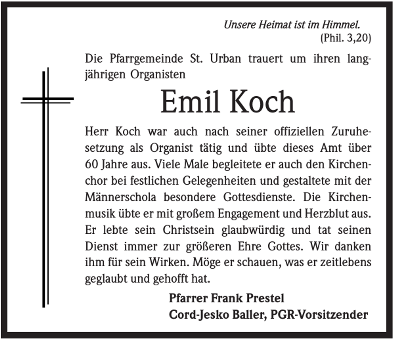 <p>Unsere Heimat ist im Himmel.<br />(Phil. 3,20)</p><p>Die Pfarrgemeinde St. Urban trauert um ihren langjährigen Organisten</p><p>Emil Koch<br />Herr Koch war auch nach seiner offiziellen Zuruhesetzung als Organist tätig und übte dieses Amt über<br />60 Jahre aus. Viele Male begleitete er auch den Kirchenchor bei festlichen Gelegenheiten und gestaltete mit der<br />Männerschola besondere Gottesdienste. Die Kirchenmusik übte er mit großem Engagement und Herzblut aus.<br />Er lebte sein Christsein glaubwürdig und tat seinen<br />Dienst immer zur größeren Ehre Gottes. Wir danken<br />ihm für sein Wirken. Möge er schauen, was er zeitlebens<br />geglaubt und gehofft hat.<br />Pfarrer Frank Prestel<br />Cord-Jesko Baller, PGR-Vorsitzender</p>