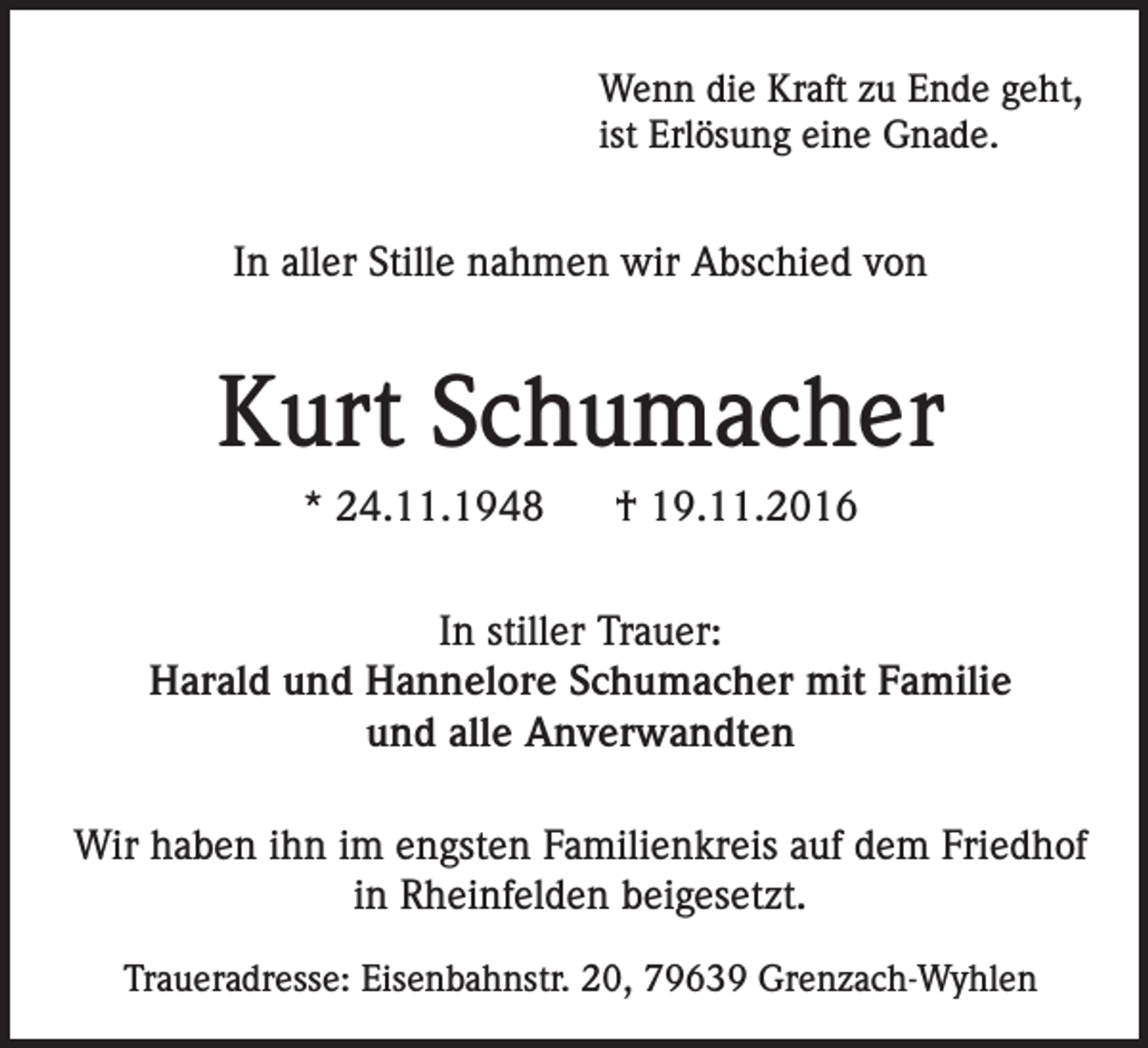<p>Wenn die Kraft zu Ende geht,<br />ist Erlösung eine Gnade.</p><p>In aller Stille nahmen wir Abschied von</p><p>Kurt Schumacher<br />* 24.11.1948</p><p>† 19.11.2016</p><p>In stiller Trauer:<br />Harald und Hannelore Schumacher mit Familie<br />und alle Anverwandten<br />Wir haben ihn im engsten Familienkreis auf dem Friedhof<br />in Rheinfelden beigesetzt.<br />Traueradresse: Eisenbahnstr. 20, 79639 Grenzach-Wyhlen</p>